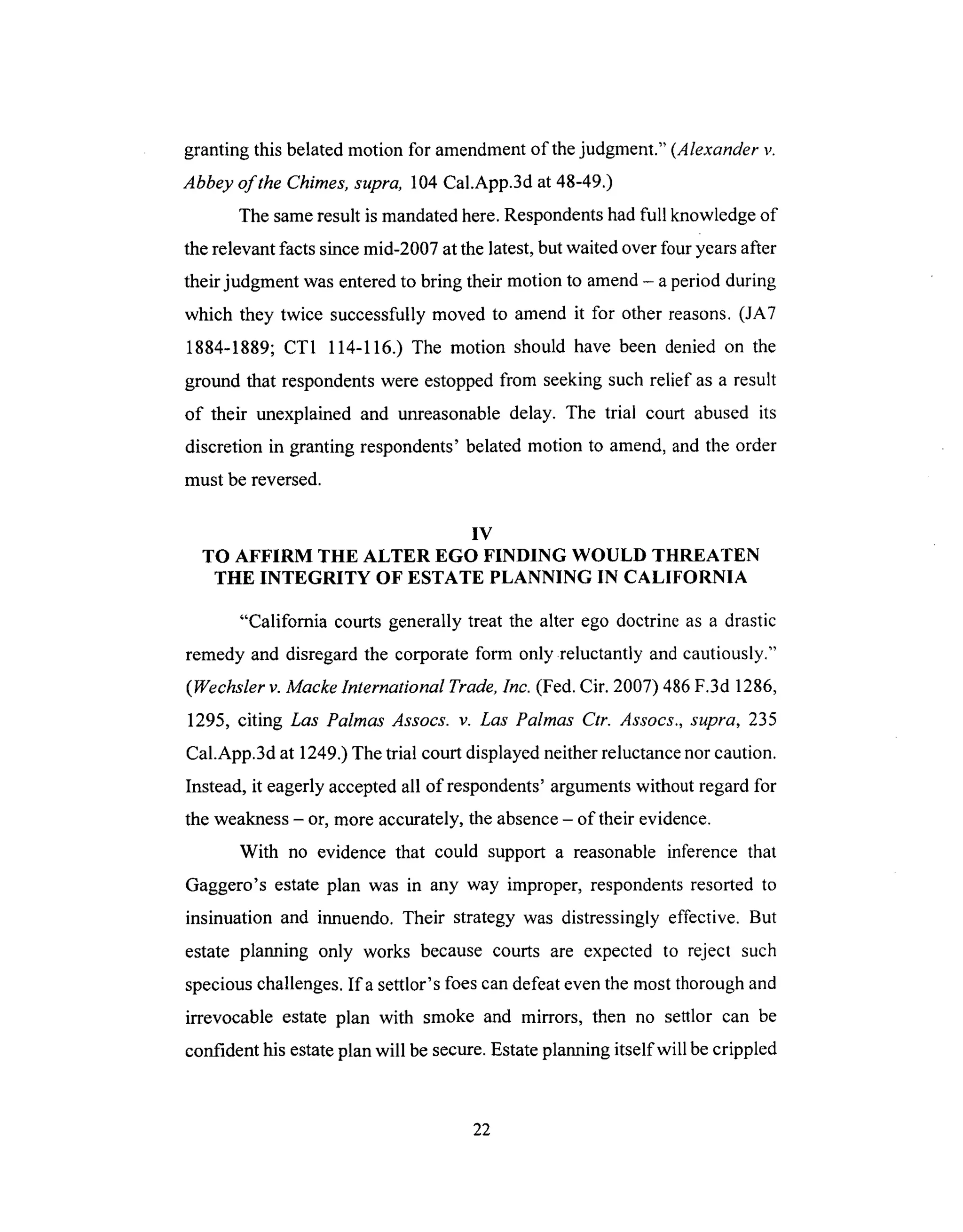 grantingthis belatedmotion for amendmentof thejudgment." (Alexander v.
Abbey of the Chimes, supra, 104 Cal.App.3d at 48-49.)
The same result is mandated here. Respondents had full knowledge of
the relevant facts since mid-2007 at the latest, but waited over four years after
their judgment was entered to bring their motion to amend - a period during
which they twice successfully moved to amend it for other reasons. (JA7
1884-1889; CT1 114-116.) The motion should have been denied on the
ground that respondents were estopped from seeking such relief as a result
of their unexplained and unreasonable delay. The trial court abused its
discretion in granting respondents' belated motion to amend, and the order
must be reversed.
IV
TO AFFIRM THE ALTER EGO FINDING WOULD THREATEN
THE INTEGRITY OF ESTATE PLANNING IN CALIFORNIA
"California courts generally treat the alter ego doctrine as a drastic
remedy and disregard the corporate form only reluctantly and cautiously."
(Wechsler v. Macke International Trade, Inc. (Fed. Cir. 2007) 486 F.3d 1286,
1295, citing Las Palmas Assocs. v. Las Palmas Ctr. Assocs., supra, 235
Cal.App.3d at 1249.) The trial court displayed neither reluctance nor caution.
Instead, it eagerly accepted all of respondents' arguments without regard for
the weakness - or, more accurately, the absence - of their evidence.
With no evidence that could support a reasonable inference that
Gaggero's estate plan was in any way improper, respondents resorted to
insinuation and innuendo. Their strategy was distressingly effective. But
estate planning only works because courts are expected to reject such
specious challenges. Ifa settlor's foes can defeat even the most thorough and
irrevocable estate plan with smoke and mirrors, then no settlor can be
confident his estate plan will be secure. Estate planning itself will be crippled
22
 