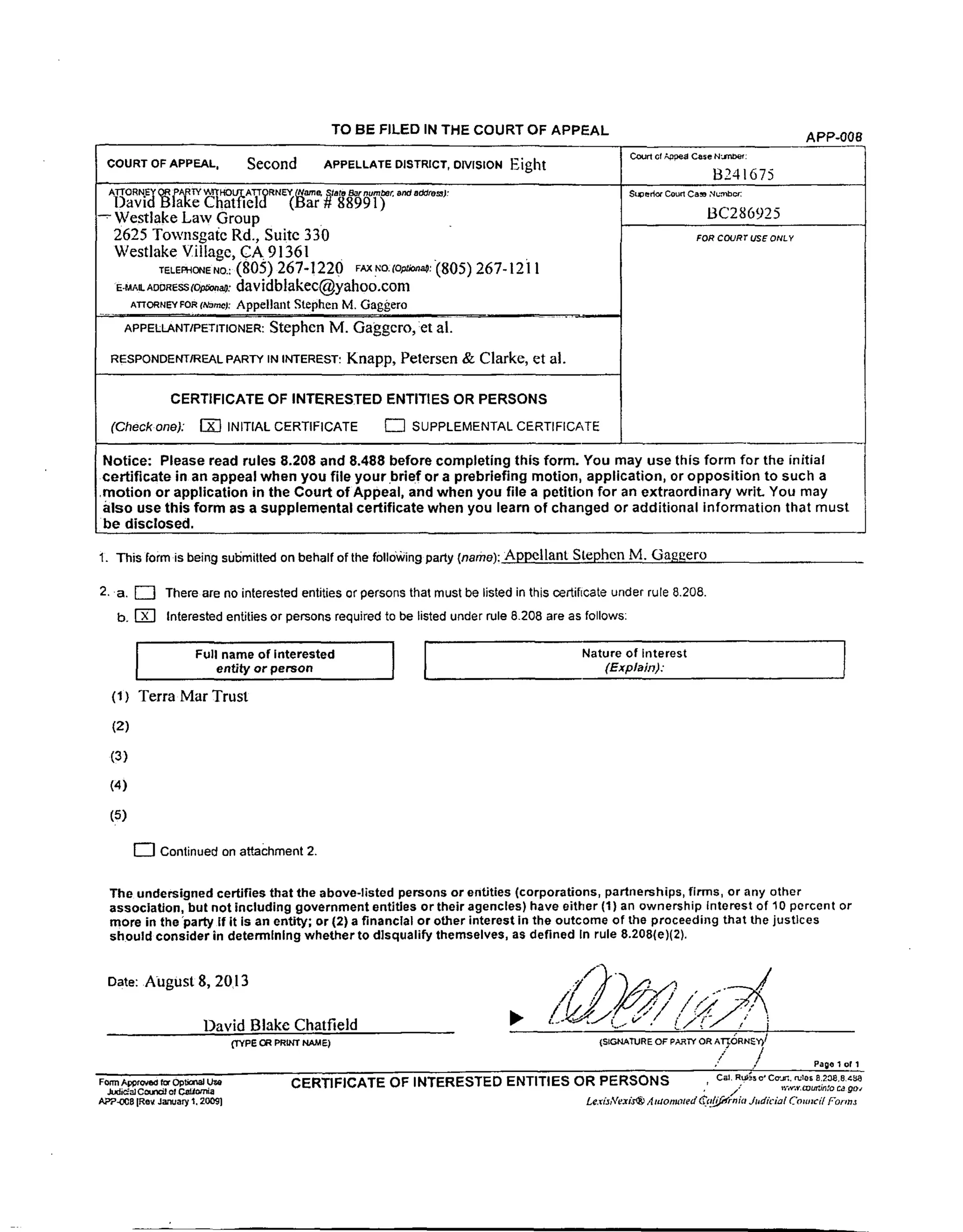 TO BE FILED IN THE COURT OF APPEAL APP-00g
COURT OF APPEAL, Second APPELLATE DISTRICT, DIVISION Eight Co_ o, _ Co=.._:
B241675
ATrORNE¥ OR _A_._ _I_HOUT ATTORNEY (Name, State Bar number, and addres].l:
DavidB a'e Chatfieid (Bar # 88991)
Westlake Law Group
2625 Townsgal_e Rd., Suite 330
Westlake Village, CA 91361
r_EmONENO.:(805) 267-1220 FAXFO.m_:(805) 267-12i 1
E-MA_A_SS_C_O_: davidblakec@yahoo.com
ATTORNEYFOR¢_=O: Appellant Stephen M. Gaggero
APPEtLANTmETmONER:Stephen M. Gaggcro, :et al.
RESPONDENT/REALPARTYININTEREST:Knapp, Petersen & Clarke, et al.
CERTIFICATE OF INTERESTED ENTITLES OR PERSONS
(Check one): I_ INITIAL CERTIFICATE [_ SUPPLEMENTAL CERTIFICATE
Suoedor Courl Ca_ Numbc_
BC286925
FOR COURT USE ONLY
Notice: Please read rules 8.208 and 8.488 before completing this form. You may use this form for the initial
certificate in an appeal when you file your.brief or a prebriefing motion, application, or opposition to such a
.motion or application in the Court of Appeal, and when you file a petition for an extraordinary writ. You may
also use this form as a supplemental certificate when you learn of changed or additional information that must
be disclosed.
1. This form is being su'omitted on behalf of the following party (name): Appellant Stephen M. Gaggero
2. a. _] There are no interested entities or persons that must be listed in this oertificate under rule 8.208.
b. [_ Interested entities or persons required to be listed under rule 8.208 are as follows:
r
Full name of interested | Nature of interest
entity or person [ (Explain)."
(t) Terra Mar Trust
(2)
(3)
(4)
(5)
[--] Continued on attachment 2.
The undersigned certifies that the above-listed persons or entities (corporations, partnerships, firms, or any other
association, but not including government entitles or their agencies) have either (1) an ownership Interest of 10 percent or
more in the "party If it is an entity; or (21 a financial or other interest in the outcome of the proceeding that the justices
should consider in determining whether to disqualify themselves, as defined In rule 8.208(e)(2).
Date: AUgust 8, 2013
David Blake Chatfield •
fTYPE CR PRINT NAME)
Form A_rc.t*_i fat OptJonaJ Ut,e
{SIGNATURE OF pA._TY OR ATe. (3RN_'r)/
/
•'/ /
CERTIFICATE OF INTERESTED ENTITIES OR PERSONS
Page 1 of 1
Cal. Ru_.'s e' Co'Jr;. rules 8.208 8486
Judi_a] Coun¢_ of C._orr_a ,' /; t,.'_.v, muz'Jnto ca 9o_
AP'P-OC8 [Re_ January I, 200£1 Le,rizAre_is_ A taonmted _c#i_n'inia Judicial Councff Form,t
 