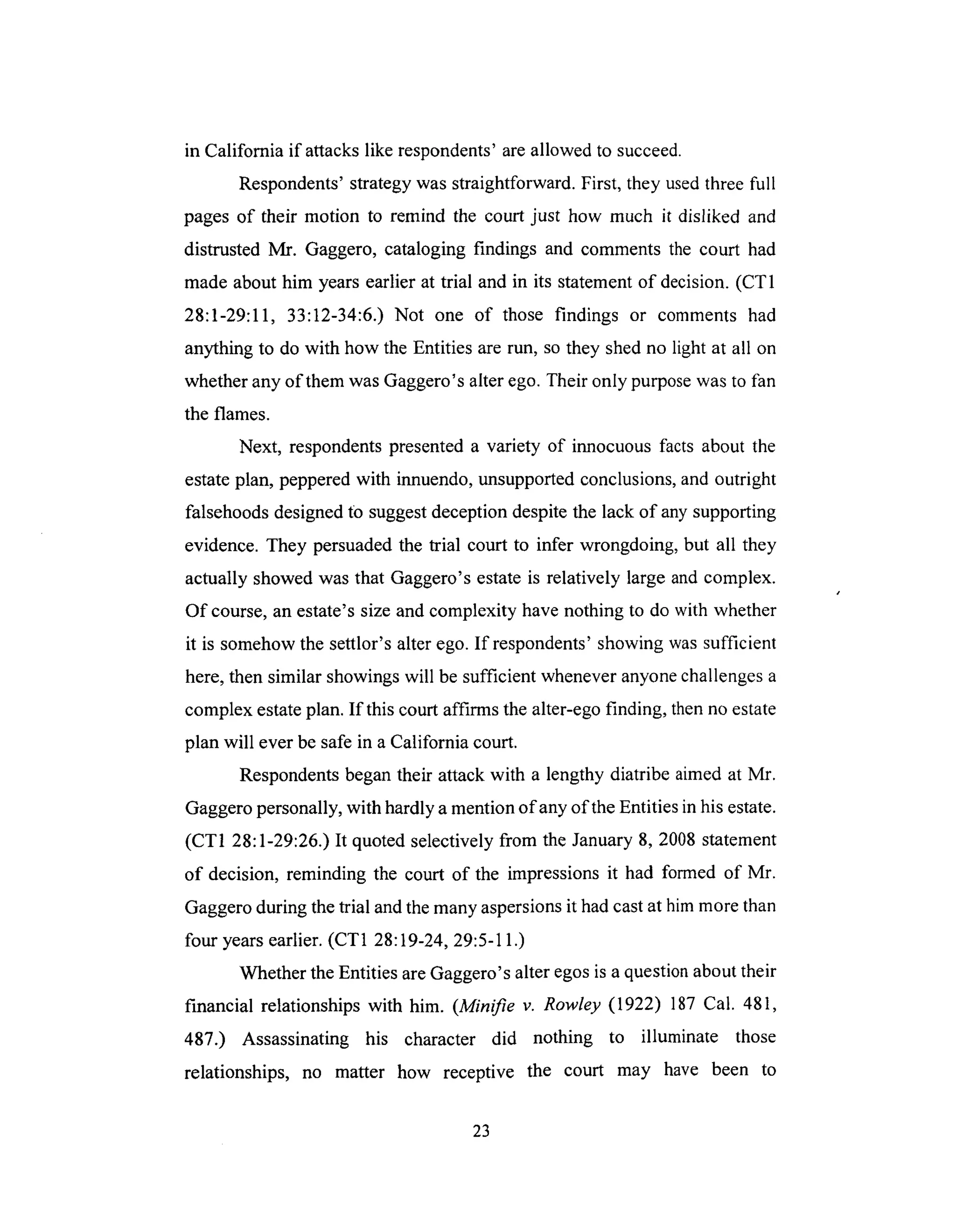 in California if attackslike respondents'areallowed to succeed.
Respondents'strategywas straightforward.First, they usedthreefull
pagesof their motion to remind the court just how much it disliked and
distrusted Mr. Gaggero,cataloging findings and commentsthe court had
made abouthim yearsearlierat trial and in its statementof decision.(CT1
28:1-29:11, 33:12-34:6.) Not one of those findings or comments had
anythingto do with how the Entities arerun, sothey shedno light at all on
whetheranyof themwasGaggero'salterego.Their only purpose was to fan
the flames.
Next, respondents presented a variety of innocuous facts about the
estate plan, peppered with innuendo, unsupported conclusions, and outright
falsehoods designed tO suggest deception despite the lack of any supporting
evidence. They persuaded the trial court to infer wrongdoing, but all they
actually showed was that Gaggero's estate is relatively large and complex.
Of course, an estate's size and complexity have nothing to do with whether
it is somehow the settlor's alter ego. If respondents' showing was sufficient
here, then similar showings will be sufficient whenever anyone challenges a
complex estate plan. If this court affirms the alter-ego finding, then no estate
plan will ever be safe in a California court.
Respondents began their attack with a lengthy diatribe aimed at Mr.
Gaggero personally, with hardly a mention of any of the Entities in his estate.
(CT1 28:1-29:26.) It quoted selectively from the January 8, 2008 statement
of decision, reminding the court of the impressions it had formed of Mr.
Gaggero during the trial and the many aspersions it had cast at him more than
four years earlier. (CT1 28:19-24, 29:5-11.)
Whether the Entities are Gaggero's alter egos is a question about their
financial relationships with him. (Minifie v. Rowley (1922) 187 Cal. 481,
487.) Assassinating his character did nothing to illuminate those
relationships, no matter how receptive the court may have been to
23
 
