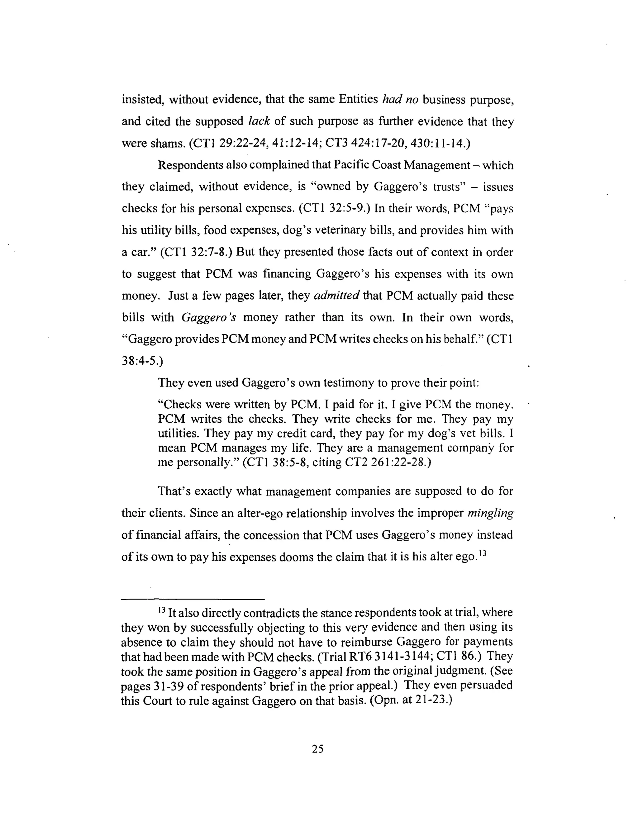 insisted, without evidence,that the sameEntities had no business purpose,
and cited the supposed lack of such purpose as further evidence that they
were shams. (CT1 29:22-24, 41:12-14; CT3 424:17-20, 430:11-14.)
Respondents also complained that Pacific Coast Management - which
they claimed, without evidence, is "owned by Gaggero's trusts" - issues
checks for his personal expenses. (CT1 32:5-9.) In their words, PCM "pays
his utility bills, food expenses, dog's veterinary bills, and provides him with
a car." (CT1 32:7-8.) But they presented those facts out of context in order
to suggest that PCM was financing Gaggero's his expenses with its own
money. Just a few pages later, they admitted that PCM actually paid these
bills with Gaggero's money rather than its own. In their own words,
"Gaggero provides PCM money and PCM writes checks on his behalf." (CT 1
38:4-5.)
They even used Gaggero's own testimony to prove their point:
"Checks were written by PCM. I paid for it. I give PCM the money.
PCM writes the checks. They write checks for me. They pay my
utilities. They pay my credit card, they pay for my dog's vet bills. I
mean PCM manages my life. They are a management compan}¢ for
me personally." (CT1 38:5-8, citing CT2 261:22-28.)
That's exactly what management companies are supposed to do for
their clients. Since an alter-ego relationship involves the improper mingling
of financial affairs, the concession that PCM uses Gaggero's money instead
of its own to pay his expenses dooms the claim that it is his alter ego. 13
13It also directly contradicts the stance respondents took at trial, where
they won by successfully objecting to this very evidence and then using its
absence to claim they should not have to reimburse Gaggero for payments
that had been made with PCM checks. (Trial RT6 3141-3144; CT 1 86.) They
took the same position in Gaggero's appeal from the original judgment. (See
pages 31-39 of respondents' brief in the prior appeal.) They even persuaded
this Court to role against Gaggero on that basis. (Opn. at 21-23.)
25
 