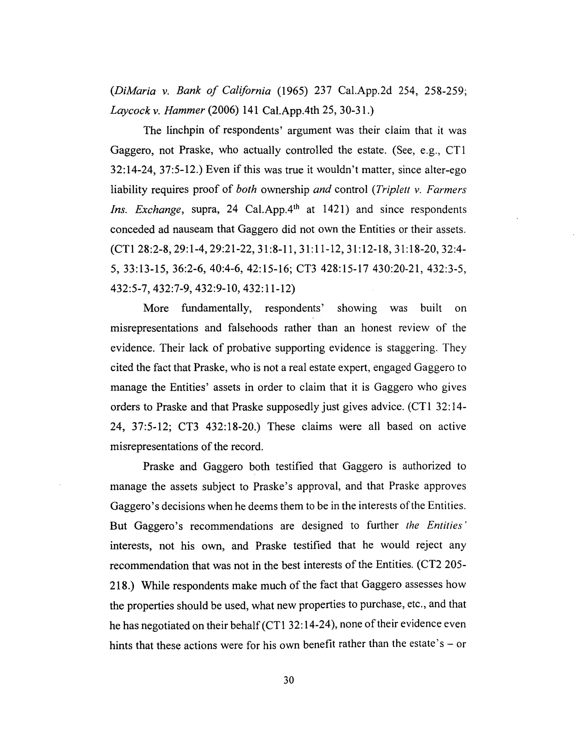 (DiMaria v. Bank of California (1965) 237 Cal.App.2d 254, 258-259;
Laycock v. Hammer (2006) 141 Cal.App.4th 25, 30-31.)
The linchpin of respondents' argument was their claim that it was
Gaggero, not Praske, who actually controlled the estate. (See, e.g., CT1
32:14-24, 37:5-12.) Even if this was true it wouldn't matter, since alter-ego
liability requires proof of both ownership and control (Triplett v. Farmers
Ins. Exchange, supra, 24 Cal.App.4 th at 1421) and since respondents
conceded ad nauseam that Gaggero did not own the Entities or their assets.
(CT1 28:2-8, 29:1-4, 29:21-22, 31:8-11, 31:11-12, 31:12-18, 31:18-20, 32:4-
5, 33:13-15, 36:2-6, 40:4-6, 42:15-16; CT3 428:15-17 430:20-21,432:3-5,
432:5-7, 432:7-9, 432:9-10, 432:11-12)
More fundamentally, respondents' showing was built on
misrepresentations and falsehoods rather than an honest review of the
evidence. Their lack of probative supporting evidence is staggering. They
cited the fact that Praske, who is not a real estate expert, engaged Gaggero to
manage the Entities' assets in order to claim that it is Gaggero who gives
orders to Praske and that Praske supposedly just gives advice. (CT1 32:14-
24, 37:5-12; CT3 432:18-20.) These claims were all based on active
misrepresentations of the record.
Praske and Gaggero both testified that Gaggero is authorized to
manage the assets subject to Praske's approval, and that Praske approves
Gaggero's decisions when he deems them to be in the interests of the Entities.
But Gaggero's recommendations are designed to further the Entities'
interests, not his own, and Praske testified that he would reject any
recommendation that was not in the best interests of the Entities. (CT2 205-
218.) While respondents make much of the fact that Gaggero assesses how
the properties should be used, what new properties to purchase, etc., and that
he has negotiated on their behalf (CT1 32:14-24), none of their evidence even
hints that these actions were for his own benefit rather than the estate's - or
3O
 