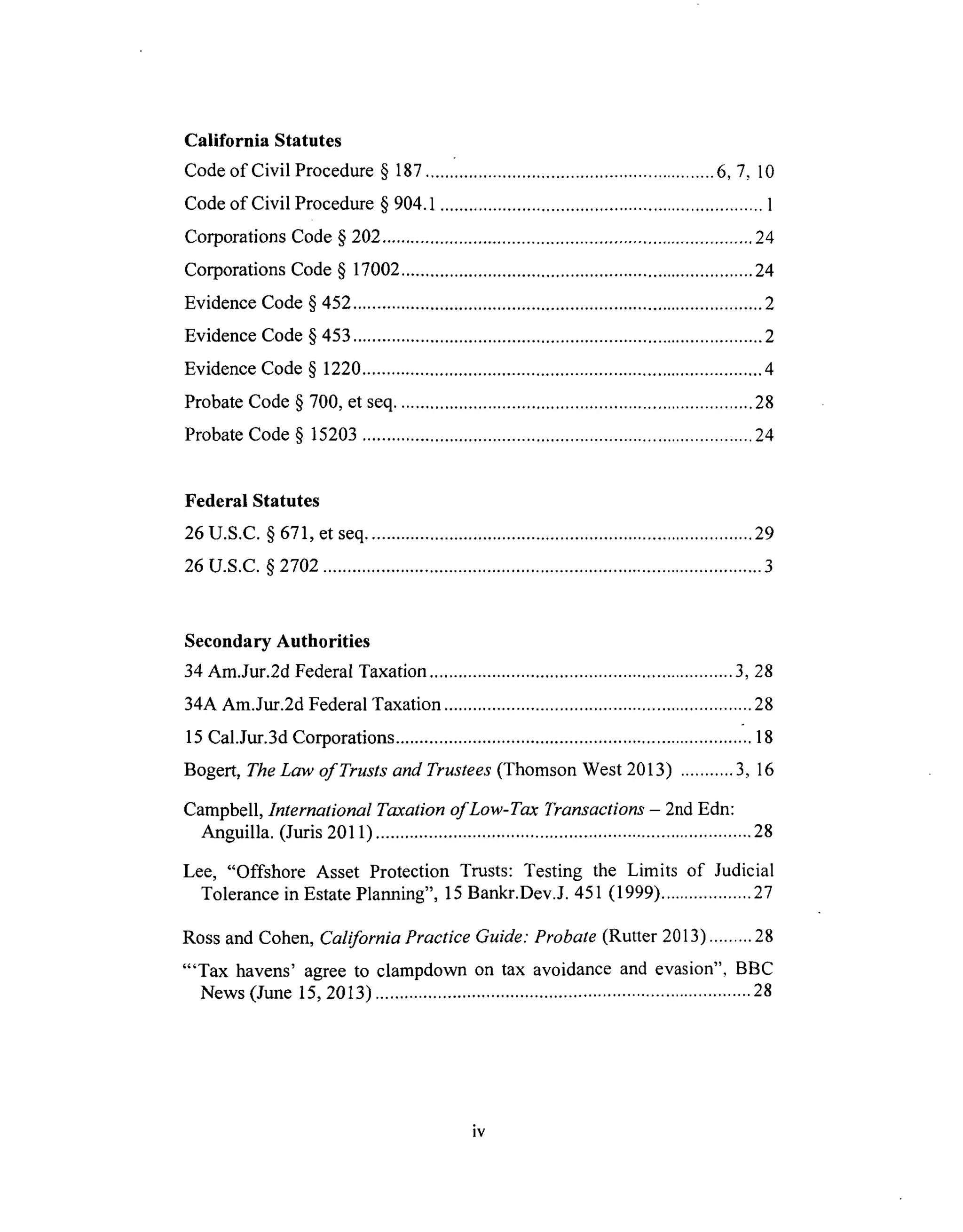 California Statutes
Code of Civil Procedure § 187 ............................................................ 6, 7, 10
Code of Civil Procedure § 904.1 ................................................................... 1
Corporations Code § 202 ............................................................................. 24
Corporations Code § 17002 ......................................................................... 24
Evidence Code § 452 ..................................................................................... 2
Evidence Code § 453 ..................................................................................... 2
Evidence Code § 1220 ................................................................................... 4
Probate Code § 700, et seq .......................................................................... 28
Probate Code § 15203 ................................................................................. 24
Federal Statutes
26 U.S.C. § 671, et seq ................................................................................ 29
26 U.S.C. § 2702 ........................................................................................... 3
Secondary Authorities
34 Am.Jur.2d Federal Taxation ............................................................... 3, 28
34A Am.Jur.2d Federal Taxation ................................................................ 28
15 Cal.Jur.3d Corporations ........................................................................ .. 18
Bogert, The Law of Trusts and Trustees (Thomson West 2013) ........... 3, 16
Campbell, International Taxation of Low-Tax Transactions - 2nd Edn:
Anguilla. (Juris 2011) .............................................................................. 28
Lee, "Offshore Asset Protection Trusts: Testing the Limits of Judicial
Tolerance in Estate Planning", 15 Bankr.Dev.J. 451 (1999) ................... 27
Ross and Cohen, California Practice Guide: Probate (Rutter 2013) ......... 28
"'Tax havens' agree to clampdown on tax avoidance and evasion", BBC
News (June 15, 2013) .............................................................................. 28
iv
 