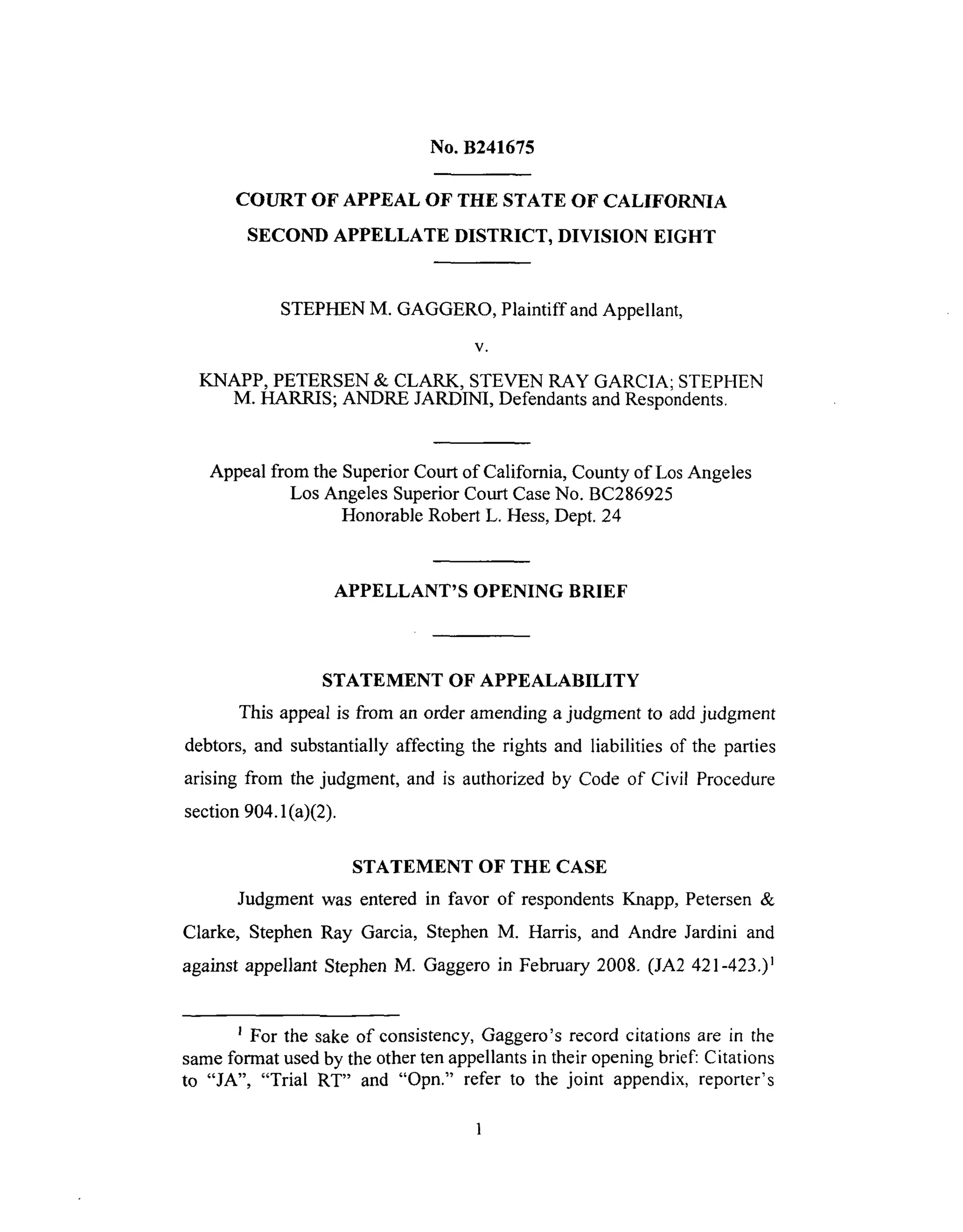 No. B241675
COURT OF APPEAL OF THE STATE OF CALIFORNIA
SECOND APPELLATE DISTRICT, DIVISION EIGHT
STEPHEN M. GAGGERO, Plaintiff and Appellant,
V,
KNAPP, PETERSEN & CLARK, STEVEN RAY GARCIA; STEPHEN
M. HARRIS; ANDRE JARDINI, Defendants and Respondents.
Appeal from the Superior Court of California, County of Los Angeles
Los Angeles Superior Court Case No. BC286925
Honorable Robert L. Hess, Dept. 24
APPELLANT'S OPENING BRIEF
STATEMENT OF APPEALABILITY
This appeal is from an order amending a judgment to add judgment
debtors, and substantially affecting the rights and liabilities of the parties
arising from the judgment, and is authorized by Code of Civil Procedure
section 904.1 (a)(2).
STATEMENT OF THE CASE
Judgment was entered in favor of respondents Knapp, Petersen &
Clarke, Stephen Ray Garcia, Stephen M. Harris, and Andre Jardini and
against appellant Stephen M. Gaggero in February 2008. (JA2 421-423.) 1
For the sake of consistency, Gaggero's record citations are in the
same format used by the other ten appellants in their opening brief: Citations
to "JA", "Trial RT" and "Opn." refer to the joint appendix, reporter's
 