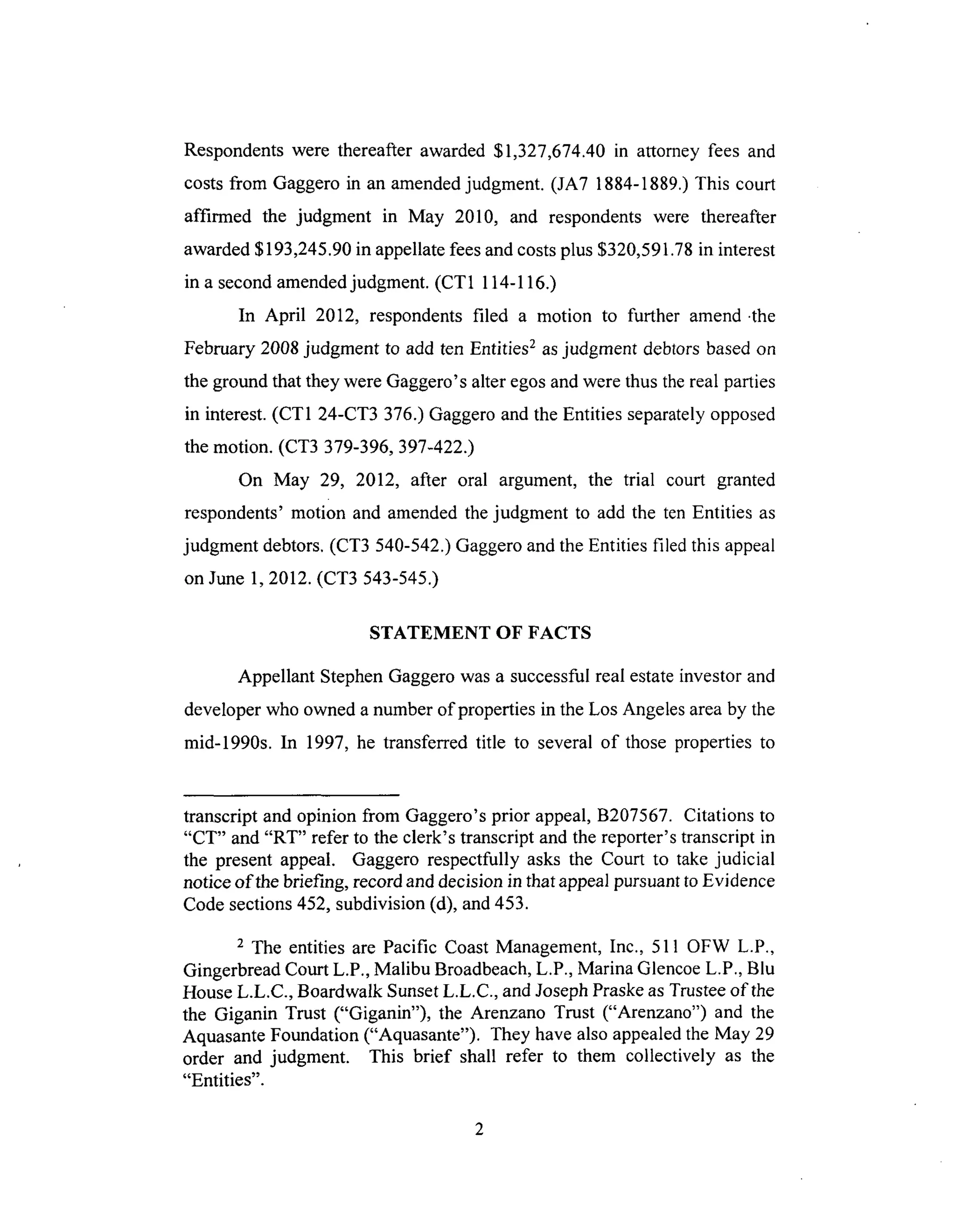Respondentswere thereafterawarded$1,327,674.40in attorney fees and
costsfrom Gaggeroin anamendedjudgment. (JA7 1884-1889.)This court
affirmed the judgment in May 2010, and respondentswere thereafter
awarded$193,245.90in appellatefeesandcostsplus $320,591.78in interest
in a secondamendedjudgment.(CT1 114-116.)
In April 2012, respondentsfiled a motion to further amend.the
February2008judgment to add ten Entities2asjudgment debtorsbasedon
the groundthatthey wereGaggero'salteregosandwerethusthereal parties
in interest.(CT1 24-CT3 376.)Gaggeroandthe Entitiesseparatelyopposed
the motion. (CT3 379-396,397-422.)
On May 29, 2012, after oral argument, the trial court granted
respondents'motion and amendedthejudgment to add the ten Entities as
judgment debtors.(CT3 540-542.)GaggeroandtheEntities filed this appeal
on June1, 2012.(CT3 543-545.)
STATEMENT OF FACTS
Appellant StephenGaggerowasa successfulreal estateinvestorand
developerwho owneda numberof propertiesin theLos Angelesareaby the
mid-1990s. In 1997, he transferred title to severalof those propertiesto
transcriptand opinion from Gaggero'sprior appeal,B207567. Citationsto
"CT" and"RT" refer to the clerk's transcriptandthe reporter'stranscriptin
the present appeal. Gaggero respectfully asks the Court to takejudicial
notice of thebriefing, recordanddecisionin thatappealpursuanttoEvidence
Codesections452,subdivision(d), and453.
2 The entities are Pacific CoastManagement,Inc., 511 OFW L.P.,
GingerbreadCourtL.P.,Malibu Broadbeach,L.P.,Marina GlencoeL.P., Blu
HouseL.L.C., Boardwalk SunsetL.L.C., andJosephPraskeasTrusteeof the
the Giganin Trust ("Giganin"), the Arenzano Trust ("Arenzano") and the
Aquasante Foundation ("Aquasante"). They have also appealed the May 29
order and judgment. This brief shall refer to them collectively as the
"Entities".
 