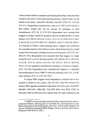 variouslimited liability companiesand limited partnershipswhich hadbeen
createdonthe adviceof his estateplanningattorney,JosephPraske,for the
benefit of his family. (Trial RT1 602-604;Trial RT5 2720; CTI 124-125;
CT3 411.) Respondentsestimatedtheir value as of 1997 at $35 million to
$40 million, though they did not account for mortgages or other
encumbrances. (CT1 28, 31; CT3 432.) Respondents have conceded that
Gaggero no longer owned the properties after he 'transferred them to those
Entities. (CT1 28:2-6, 29:21-22, 31:8-11, 31:11-12, 31:18-20, 32:4-5, 36:2-
6, 40:4-6, 42:15-16; CT3 428:15-17, 430:20-21,432:5-7, 432:9-10, 432:11-
12.) Pursuant to Praske's estate planning advice, Gaggero then transferred
his ownership interest in the Entities to trusts which Praske had also created
as part of his estate plan, including Arenzano and Aquasante. (CT2 191 - 193.
360-CT3 370.) Respondents have conceded both that Gaggero no longer
owned the LLC's or LP's after the transfers. (CT 1 28:6-8, 29:1-4, 29:21-22,
31:12-18, 33:13-15, 36:2-6, 42:15-16; CT3 432:3-5, 432:7-9, 432:9-10,
432:11-12.) He separately transferred his residence in Ventura to Giganin.
(CT2 193-196.) Respondents have conceded that Giganin is a Qualified
Personal Residence Trust ("QPRT") within the meaning of 26 U.S.C. § 2702.
subd. (a)(3)(A). (CT 1 31; CT2 193-194.)3
In August 2000, Gaggero hired respondents to represent him in five
lawsuits in which he was a party. (JA2 521-534; Trial RT2 610-615.) In
January 2002, appellant substituted respondents out of his cases. (Trial RT3
908-909, 1278-1279, 1288-1289; Trial RT8 4616; Trial RT10 5750.) In
December 2002 he filed this action against them for legal malpractice and
3 A QPRT is an irrevocable trust which takes ownership of the settlor's
personal residence, allowing him to live there for a fixed period of years
before title passes to the beneficiaries. (26 U.S.C. § 2702, subd. (a)(3)(A); 34
Am.Jur.2d Federal Taxation ¶ 40203; Bogert, The Law of Trusts and Trustees
(Thomson West 2013) § 1201.)
 