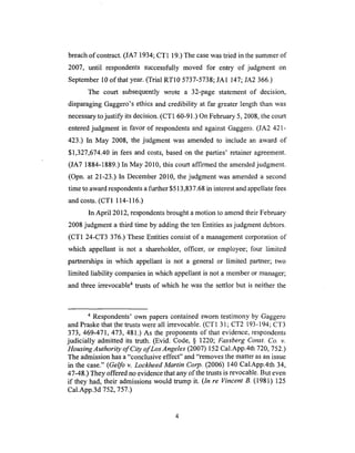 breachof contract. (JA7 1934; CT1 19.) The case was tried in the summer of
2007, until respondents successfully moved for entry of judgment on
September 10 of that year. (Trial RT10 5737-5738; JA1 147; JA2 366.)
The court subsequently wrote a 32-page statement of decision,
disparaging Gagger0's ethics and credibility at far greater length than was
necessary to justify its decision. (CT1 60-91.) On February 5, 2008, the court
entered judgment in favor of respondents and against Gaggero. (JA2 421-
423.) In May 2008, the judgment was amended to include an award of
$1,327,674.40 in fees and costs, based on the parties' retainer agreement.
(JA7 1884-1889.) In May 2010, this court affirmed the amended judgment.
(Opn. at 21-23.) In December 2010, the judgment was amended a second
time to award respondents a further $513,837.68 in interest and appellate fees
and costs. (CT1 114-116.)
In April 2012, respondents brought a motion to amend their February
2008 judgment a third time by adding the ten Entities as judgment debtors.
(CT1 24-CT3 376.) These Entities consist of a management corporation of
which appellant is not a shareholder, officer, or employee; four limited
partnerships in which appellant is not a general or limited partner; two
limited liability companies in which appellant is not a member or manager;
and three irrevocable 4 trusts of which he was the settlor but is neither the
4 Respondents' own papers contained sworn testimony by Gaggero
and Praske that the trusts were all irrevocable. (CT 1 31 ; CT2 193-194; CT3
373, 469-471,473,481.) As the proponents of that evidence, respondents
judicially admitted its truth. (Evid. Code, § 1220; Fassberg Const. Co. v.
Housing Authority of City of Los Angeles (2007) 152 Cal.App.4th 720, 752.)
The admission has a "conclusive effect" and "removes the matter as an issue
in the case." (Gelfo v. Lockheed Martin Corp. (2006) 140 Cal.App.4th 34,
47-48.) They offered no evidence that any of the trusts is revocable. But even
if they had, their admissions would trump it. (In re Vincent B. (1981) 125
Cal.App.3d 752, 757.)
 