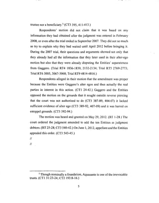 trusteenor abeneficiary,s (CT3 395, 411-413.)
Respondents' motion did not claim that it was based on any
information they had obtained after the judgment was entered in February
2008, or even after the trial ended in September 2007. They did not so much
as try to explain why they had waited until April 2012 before bringing it.
During the 2007 trial, their questions and arguments showed not only that
they already had all the information that they later used in their alter-ego
motion but also that they were already disputing the Entities' separateness
from Gaggero. (Trial RT4 1836-1839, 2132-2134; Trial RT5 2769-2773;
Trial RT6 3005, 3067-3068; Trial RT9 4814-4816.)
Respondents alleged in their motion that the amendment was proper
because the Entities were Gaggero's alter egos and thus actually the real
parties in interest in this action. (CT1 24-42.) Gaggero and the Entities
opposed the motion on the grounds that it sought outside reverse piercing
that the court was not authorized to do (CT3 387-89, 404-07) it lacked
sufficient evidence of alter ego (CT3 389-92, 407-09) and it was barred on
estoppel grounds. (CT3 392-94.)
The motion was heard and granted on May 29, 2012. (RT 1-28.) The
court ordered the judgment amended to add the ten Entities as judgment
debtors. (RT 25-28; CT3 540-42.) On June 1, 2012, appellant and the Entities
appealed this order. (CT3 543-45.)
//
//
5 Though nominally a foundation, Aquasante is one of the irrevocable
trusts. (CT1 31:23-24; CT2 193:8-16.)
 