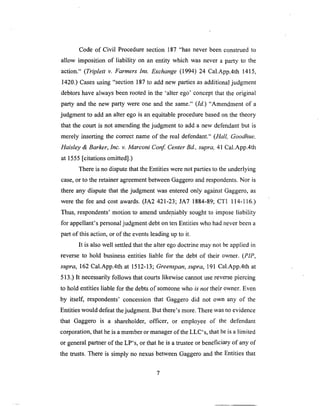 Code of Civil Proceduresection 187 "has never beenconstruedto
allow imposition of liability on an entity which was never a party to the
action." (Triplett v. Farmers Ins. Exchange (1994) 24 Cal.App.4th 1415,
1420.) Cases using "section 187 to add new parties as additional judgment
debtors have always been rooted in the 'alter ego' concept that the original
party and the new party were one and the same." (Id.) "Amendment of a
judgment to add an alter ego is an equitable procedure based on the theory
that the court is not amending the judgment to add a new defendant but is
merely inserting the correct name of the real defendant." (Hall, Goodhue,
Haisley & Barker, Inc. v. Marconi Conf. Center Bd., supra, 41 Cal.App.4th
at 1555 [citations omitted].)
There is no dispute that the Entities were not parties to the underlying
case, or to the retainer agreement between Gaggero and respondents. Nor is
there any dispute that the judgment was entered only against Gaggero, as
were the fee and cost awards. (JA2 421-23; JA7 1884-89; CT1 114-116.)
Thus, respondents' motion to amend undeniably sought to impose liability
for appellant's personal judgment debt on ten Entities who had never been a
part of this action, or of the events leading up to it.
It is also well settled that the alter ego doctrine may not be applied in
reverse to hold business entities liable for the debt of their owner. (PIP,
supra, 162 Cal.App.4th at 1512-13; Greenspan, supra, 191 Cal.App.4th at
513.) It necessarily follows that courts likewise cannot use reverse piercing
to hold entities liable for the debts of someone who is not their owner. Even
by itself, respondents' concession that Gaggero did not own any of the
Entities would defeat the judgment. But there's more. There was no evidence
that Gaggero is a shareholder, officer, or employee of the defendant
corporation, that he is a member or manager of the LLC's, that he is a limited
or general partner of the LP's, or that he is a trustee or beneficiary of any of
the trusts. There is simply no nexus between Gaggero and the Entities that
 