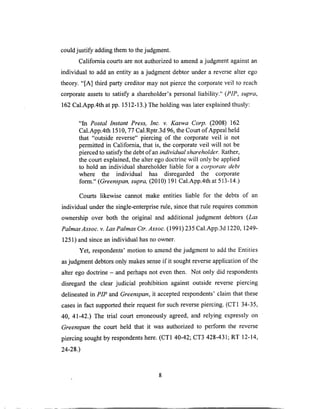 couldjustify addingthem to thejudgment.
Califomia courtsarenot authorizedto amendajudgmentagainstan
individual to add an entity as a judgment debtor under a reversealter ego
theory. "[A] third party creditor may not pierce the corporateveil to reach
corporateassetsto satisfy a shareholder'spersonalliability." (PIP, supra,
162 Cal.App.4th at pp. 1512-13.) The holding was later explained thusly:
"In Postal lnstant Press, Inc. v. Kaswa Corp. (2008) 162
Cal.App.4th 1510, 77 Cal.Rptr.3d 96, the Court of Appeal held
that "outside reverse" piercing of the corporate veil is not
permitted in California, that is, the corporate veil will not be
pierced to satisfy the debt of an individual shareholder. Rather,
the court explained, the alter ego doctrine will only be applied
to hold an individual shareholder liable for a corporate debt
where the individual has disregarded the corporate
form." (Greenspan, supra, (2010) 191 Cal.App.4th at 513-14.)
Courts likewise cannot make entities liable for the debts of an
individual under the single-enterprise rule, since that rule requires common
ownership over both the original and additional judgment debtors (Las
Palmas Assoc. v. Las Palmas Ctr. Assoc. (1991) 235 Cal.App.3d 1220, 1249-
1251) and since an individual has no owner.
Yet, respondents' motion to amend the judgment to add the Entities
as judgment debtors only makes sense if it sought reverse application of the
alter ego doctrine - and perhaps not even then. Not only did respondents
disregard the clear judicial prohibition against outside reverse piercing
delineated in PIP and Greenspan, it accepted respondents' claim that these
cases in fact supported their request for such reverse piercing. (CT1 34-35,
40, 41-42.) The trial court erroneously agreed, and relying expressly on
Greenspan the court held that it was authorized to perform the reverse
piercing sought by respondents here. (CT1 40-42; CT3 428-431; RT 12-14,
24-28.)
 