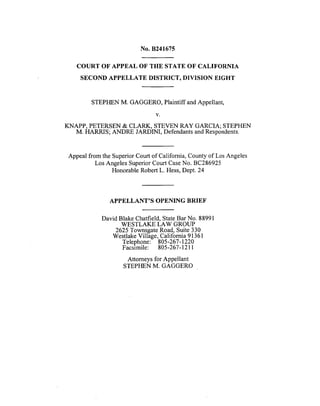 No. B241675
COURT OF APPEAL OF THE STATE OF CALIFORNIA
SECOND APPELLATE DISTRICT, DIVISION EIGHT
STEPHEN M. GAGGERO, Plaintiff and Appellant,
V.
KNAPP, PETERSEN & CLARK, STEVEN RAY GARCIA; STEPHEN
M. HARRIS; ANDRE JARDINI, Defendants and Respondents.
Appeal from the Superior Court of California, County of Los Angeles
Los Angeles Superior Court Case No. BC286925
Honorable Robert L. Hess, Dept. 24
APPELLANT'S OPENING BRIEF
David Blake Chatfield, State Bar No. 88991
WESTLAKE LAW GROUP
2625 Townsgate Road, Suite 330
Westlake Village, California 91361
Telephone: 805-267-1220
Facsimile: 805-267-1211
Attorneys for Appellant
STEPHEN M. GAGGERO
 