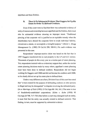 appellantandtheseEntities.
B. There Is No Substantial Evidence That Gaggero Set Up His
Estate In Order To Defraud Creditors.
Even if this court were to find that there was substantial evidence of
unity of interest and ownership between appellant and the Entities, there must
also be substantial evidence showing an improper intent. "Traditional
piercing of the corporate veil is justified as an equitable remedy when the
shareholders have abused the corporate form to evade individual liability,
circumvent a statute, or accomplish a wrongful purpose." (Mesler v. Bragg
Management Co. (1985) 39 Cal.3d 290, 300-01.) No such evidence was
presented in this case.
Respondents' improper-motive claim was based on the fact that in
1997 Gaggero transferred title to real property to the LP and LLC entities.
Thousands of people do this every year as a routine part of estate planning.
Yet, respondents insisted with no evidentiary support that, unlike the similar
estate planning decisions made by many others, appellant's estate planning
must have been done to defraud creditors. Respondents did not begin
working for Gaggero until 2000 and did not become his creditors until 2008,
so he clearly did not set up his estate plan to defraud them.
Under a very different set a facts, Division Four of this court has noted
that "a trust created for the purpose of defrauding creditors or other persons
is illegal and may be disregarded" in disputes involving the defrauded party.
(ln re Marriage of Dick (1993) 15 Cal.App.4th 144, 161.) The same is true
of fraudulently-established corporations. (Kohn v. Kohn (1950) 95
Cal.App.2d 708, 717-720.) But before a court may disregard such an entity,
it must f'md that the entity was actually created to defraud someone. That
finding, in turn, must be supported by substantial evidence.
13
 