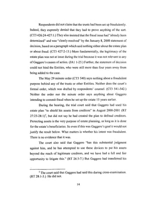 Respondents did not claim that the trusts had been set up fraudulently.
Indeed, they expressly denied that they had to prove anything of the sort.
(CT3 426:24-427:1.) They also insisted that the fraud issue had "already been
determined" and was "clearly resolved" by the January 8, 2008 statement of
decision, based on a paragraph which said nothing either about the estate plan
or about fraud. (CT3 427:2-13.) More fundamentally, the legitimacy of the
estate plan was not at issue during the trial because it was not relevant to any
of Gaggero's causes of action. (JA 1 1-25.) Further, the statement of decision
could not bind the Entities, who were still more than four years away from
being added to the case.
The May 29 minute order (CT3 540) says nothing about a fraudulent
purpose behind any of the trusts or other Entities. Neither does the court's
formal order, which was drafted by respondents' counsel. (CT3 541-542.)
Neither the order nor the minute order says anything about Gaggero
intending to commit fraud when he set up the estate 15 years earlier.
During the hearing, the trial court said that Gaggero had used his
estate plan "to shield his assets from creditors" in August 2000-2001 (RT
27:25-28:1) 7, but did not say he had created the plan to defraud creditors.
Protecting assets is the very purpose of estate planning, as long as it is done
for the estate's beneficiaries. So even if this was Gaggero's goal it would not
justify the result below. What matters is whether his intent was fraudulent.
There is no evidence that it.was.
The court also said that Gaggero "has this substantial judgment
against him, and he has attempted to use these devices to put his assets
beyond the reach of legitimate creditors, and we have had a full and fair
opportunity to litigate this." (RT 26:3-7.) But Gaggero had transferred his
7 The court said that Gaggero had said this during cross-examination.
(RT 28:1-3.) He did not.
14
 