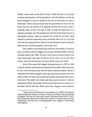 English manor house on the Isle of Jersey, which had been his principal
residence until recently. (15 Cal.App.4th at p. 162.) He told the court that the
house belonged to a trust of which he was not even the settlor, let alone a
beneficiary. 9 But he had previously told the government of Jersey that the
house was his, and records of its purchase showed that he had created a
corporate entity to buy it for him in order to create the appearance of a
separate ownership. (ld.) The husband also used one of the largest houses in
metropolitan Denver, which he claimed was owned by an entity called
Alkobel in which he supposedly had no ownership stake. (ld. at p. 163.) But
even after the supposed sale to Alkobel, he had obtained a loan by telling the
bank that he was still the property's sole owner. (ld.)
The evidence in the present case reveals no such trickery. It certainly
gives no reason to believe Gaggero was trying to defraud creditors when he
set up his estate in the 1990s. At most, it shows that (1) he has creditors who
came along many years after he had set up the estate; (2) he owes them
money; and (3) at least for now, he cannot afford to pay them in full.
None of this means that Gaggero defrauded an3;one in 1997 or 1998,
or that the Entities in the estate are responsible for his debts. That would only
be true if they had been set up with the intent to defraud creditors. Before it
could deem the Entities Gaggero's alter egos, the trial court had to find such
intent. It didn't. In order to get an alter-ego finding, respondents had to prove
such intent. They didn't even allege such intent, much less prove it. Instead,
respondents and the court simply inferred such intent from the complexity of
the estate and the fact that, fifteen years later, Gaggero cannot presently
9 There is no hint that the trust was analogous to a QPRT like Giganin,
which permits the settlor to continue living in a residence after transferring
it. (Bogert, The Law of Trusts and Trustees (Thomson West 2013) § 1201.)
Dick's insistence that he was not the trust's settlor is a further reason why his
relationship with that trust is distinguishable from Gaggero's relationship
with Giganin.
16
 