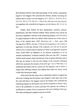 their interestsat trial or at anyother proceeding. To the contrary, respondents
argued it was Gaggero who controlled the Entities, thereby conceding the
Entities had no control over the litigation. (CT1 28:10-1 l, 29:18-19, 36:23,
37:21-22, 38:1-4; CT3 424:10-11,428:25-26.) The trial court also found it
was appellant who controlled the litigation, not the Entities. (RT 12-14, 16-
28.)
Finally, these Entities all have shareholders, members, partners,
beneficiaries, and other innocent creditors whose interests were clearly not
the same as appellant's interests in the underlying litigation. (CT3 411-413.)
It is again improper to add a new debtor whose interests are not the same as
those of the original party. (NEC Electronics Inc. v. Hurt, supra, 208
Cal.App.3d at 780-81; see also 15 Cal.Jur.3d Corporations § 30, Extent of
application of alter-ego doctrine ["the corporate veil will not be pierced
where to do so would create an injustice as where to disregard the corporate
entity would inflict an obligation on an innocent corporation or on its
minority stockholders", footnotes omitted].) This case, like NEC, "contrasts
with the usual scenario where the interests of the corporate defendant and its
alter ego are similar so that the trial strategy of the corporate defendant
effectively represents the interests of the alter ego." (Id. at 780.) Here, it is
undisputed the Entities had no control over the litigation, and no ability to
litigate their differing interests, thus adding them under any theory would
violate their due process rights.
At the end of the day, there was no substantial evidence to support the
trial court's finding that the Entities were Gaggero's alter egos, and in fact
the court held that it was Gaggero and not the Entities who controlled the
underlying litigation so the Entities were not the real parties in interest. Thus,
even if the prohibition on reverse piercing were ignored, the evidence is
insufficient as a matter of law to sustain the trial court's finding of alter ego.
The order amending the judgment must be reversed.
18
 
