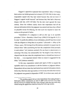 Gaggero's opposition explained that respondents' delay in bringing
their motion was further grounds for its denial, (CT3 392-394.) In their reply,
respondents argued only they had waited because they did not know if
Gaggero's appeal would succeed 1_ and because they later had a discovery
dispute with him. (CT3 427-428.) Yet the trial court ignored the issue
entirely. Since the evidence clearly shows that respondents had all the
relevant information before the judgment was entered and since they offered
no plausible excuse for delaying, the trial court was required to reject the
motion on the ground of laches.
"Amendment of a judgment to add an alter ego is an equitable
procedure." (Cart v. Barnabey's Hotel Corp. (1994) 23 Cal.App.4th 14, 21 .)
In order "to justify the addition of new defendants, plaintiff must have acted
with due diligence to bring them in as parties." (Alexander v. Abbey of the
Chimes, supra, 104 Cal.App.3d at 48 [citations omitted].) A request may be
refused where "after ascertaining the facts the complainant failed promptly
to seek redress." (Id. [citations omitted].) No one factor is determinative in
assessing if the delay was unreasonable, but "the length of time which has
elapsed from the time when the complainant knew or should have known of
the facts.., is an important element where no reason is suggested for the
delay." (Id. [citations omitted].)
In this case, respondents waited until April of 2012 to request the
equitable relief of an amendment to add the Entities as judgment debtors.
Respondents did not claim they had learned any material information shortly
before they filed their alter-ego motion, or even at any time after their motion
for judgment was granted in September of 2007. As we have seen, nearly all
n The pending appeal did not stop respondents from taking Praske's
third-party debtor examination on June 9, 2009. (CT2 357-CT3 377) They
did not even try to explain why they were willing to take that step while they
risked losing the appeal but could not bring their alter-ego motion.
2O
 
