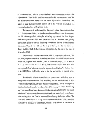 of theevidencethey offeredin supportof their alter-egomotionpre-datesthe
September10,2007order grantingtheir motion for judgment and nonethe
few exhibits which arenewerthanthataddedanymaterialinformation. The
record is clear that respondentssimply sat on the relevant information for
yearsbeforefinally decidingto act on it.
The evidenceis undisputedthat Gaggero'sestateplanningtook place
in 1997,threeyearsbeforehehired respondentsashislawyers.Respondents
hadfull knowledgeof hisestateplan whentheyrepresentedhim from August
2000through January2002.This action was filed in December 2002, giving
respondents years to conduct discovery about these Entities if they deemed
it relevant. There is no evidence that they bothered, and the trial transcript
shows that they had all the relevant information by the end of the trial in
September 2007.
Judgment was entered in February 2008. A judgment creditor may not
add new judgment debtors if he had the necessary information to add them
before the judgment was entered. (Jines v. Abarbanel, supra, 77 Cal.App.3d
at 717.) Respondents failed to do so, and instead delayed more than four
more years before bringing their alter-ego motion, alleging for the first time
in April 2012 that the Entities were in fact the real parties in interest in this
case.
Respondents offered no explanation for why they waited so long to
bring these third parties in the case, when they had the necessary facts in their
possession during the eight years the case was pending. This is analogous to
the situation in Alexander v. Abbey of the Chimes, supra, where the moving
party knew or should have known of the facts relating to the alter ego claim
at or shortly after the time the case commenced, but waited until several years
after the judgment was final to seek to add an alter ego judgment debtor. The
court held "in the absence of any reasonable explanation for nearly a seven-
year delay in moving for amendment, the trial court abused its discretion in
21
 