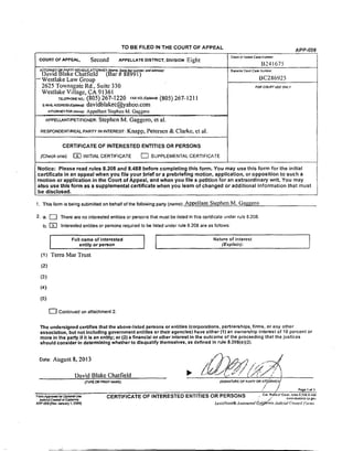 TO BE FILED IN THE COURT OF APPEAL APP-00g
COURT OF APPEAL, Second APPELLATE DISTRICT, DIVISION Eight Co_ o, _ Co=.._:
B241675
ATrORNE¥ OR _A_._ _I_HOUT ATTORNEY (Name, State Bar number, and addres].l:
DavidB a'e Chatfieid (Bar # 88991)
Westlake Law Group
2625 Townsgal_e Rd., Suite 330
Westlake Village, CA 91361
r_EmONENO.:(805) 267-1220 FAXFO.m_:(805) 267-12i 1
E-MA_A_SS_C_O_: davidblakec@yahoo.com
ATTORNEYFOR¢_=O: Appellant Stephen M. Gaggero
APPEtLANTmETmONER:Stephen M. Gaggcro, :et al.
RESPONDENT/REALPARTYININTEREST:Knapp, Petersen & Clarke, et al.
CERTIFICATE OF INTERESTED ENTITLES OR PERSONS
(Check one): I_ INITIAL CERTIFICATE [_ SUPPLEMENTAL CERTIFICATE
Suoedor Courl Ca_ Numbc_
BC286925
FOR COURT USE ONLY
Notice: Please read rules 8.208 and 8.488 before completing this form. You may use this form for the initial
certificate in an appeal when you file your.brief or a prebriefing motion, application, or opposition to such a
.motion or application in the Court of Appeal, and when you file a petition for an extraordinary writ. You may
also use this form as a supplemental certificate when you learn of changed or additional information that must
be disclosed.
1. This form is being su'omitted on behalf of the following party (name): Appellant Stephen M. Gaggero
2. a. _] There are no interested entities or persons that must be listed in this oertificate under rule 8.208.
b. [_ Interested entities or persons required to be listed under rule 8.208 are as follows:
r
Full name of interested | Nature of interest
entity or person [ (Explain)."
(t) Terra Mar Trust
(2)
(3)
(4)
(5)
[--] Continued on attachment 2.
The undersigned certifies that the above-listed persons or entities (corporations, partnerships, firms, or any other
association, but not including government entitles or their agencies) have either (1) an ownership Interest of 10 percent or
more in the "party If it is an entity; or (21 a financial or other interest in the outcome of the proceeding that the justices
should consider in determining whether to disqualify themselves, as defined In rule 8.208(e)(2).
Date: AUgust 8, 2013
David Blake Chatfield •
fTYPE CR PRINT NAME)
Form A_rc.t*_i fat OptJonaJ Ut,e
{SIGNATURE OF pA._TY OR ATe. (3RN_'r)/
/
•'/ /
CERTIFICATE OF INTERESTED ENTITIES OR PERSONS
Page 1 of 1
Cal. Ru_.'s e' Co'Jr;. rules 8.208 8486
Judi_a] Coun¢_ of C._orr_a ,' /; t,.'_.v, muz'Jnto ca 9o_
AP'P-OC8 [Re_ January I, 200£1 Le,rizAre_is_ A taonmted _c#i_n'inia Judicial Councff Form,t
 