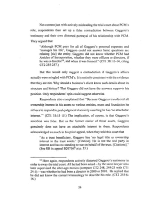 Not contentjust with actively misleadingthe trial court aboutPCM's
role, respondentsthen set up a false contradiction between Gaggero's
testimony and their own distorted portrayal of his relationshipwith PCM.
They arguedthat
"Although PCM pays for all of Gaggero's personal expensesand
'manageshis life', Gaggerocould not answerbasic questionsare
relating [sic] the entity. Gaggerodid not know whetherPCM had
Articles of Incorporation,whetherthey were officers or directors, if
hewasa directorTM, and when it was formed." (CT1 38:11-14, citing
CT2 255-257.)
But this would only suggest a contradiction if Gaggero's affairs
actually were mingled with PCM's. It is entirely consistent with the evidence
that they are not. Why should a business's client know such details about its
structure and history? That Gaggero did not have the answers supports his
position. Only respondents' spin could suggest otherwise.
Respondents also complained that "Because Gaggero transferred all
ownership interest in his assets to various entities, trusts and foundation he
refuses to respond to post-judgment discovery asserting he has 'no attachable
interest.'" (CT1 33:13-15.) The implication, of course, is that Gaggero's
assertion was false. But as the former owner of those assets, Gaggero
genuinely does not have an attachable interest in them. Respondents
acknowledged as much in his prior appeal, when they told this court that
"As a trust beneficiary, Gaggero has 'no legal title or ownership
interest in the trust assets.' [Citation]. He is not the real party in
interest and has no standing to sue on behalf of the trust. [Citations]."
(See RB in appeal B207567 at p. 35.)
14 Here again, respondents actively distorted Gaggero's testimony in
order to sway the trial court. All he had been asked - by the same lawyer who
later supervised the alter-ego motion (compare CT2 248, 249:23 with CT1
24:1) - was whether he had been a director in 2000 or 2001. He replied that
he did not know the correct terminology to describe his role. (CT2 255:6-
16.)
26
 