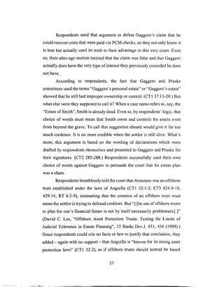 Respondentsused that argumentto defeatGaggero'sclaim that he
could recovercoststhat werepaid via PCM checks,sothey notonly know it
is true but actually usedits truth to their advantagein this verycourt. Even
so, their alter-egomotion insistedthat the claim wasfalseandthat Gaggero
actually doeshavethevery typeof interesttheypreviouslyconcededhedoes
not have.
According to respondents, the fact that Gaggero and Praske
sometimesusedtheterms"Gaggero'spersonalestate"or "Gaggero'sestate"
showedthat hestill hadimproperownershipor control. (CT1 37:13-20.)But
whatelseweretheysupposedto call it? Whena casenamerefersto, say,the
"Estateof Smith", Smith isalreadydead.Evenso,by respondents'logic, that
choice of words must mean that Smith owns and controls his assetseven
from beyondthe grave.To call this suggestionabsurdwould give it far too
much credence.It is no morecrediblewhen the settlor is still alive. What's
more, this argumentis basedon the wording of declarationswhich were
draftedby respondents themselves and presented to Gaggero and Praske for
their signatures. (CT2 285-288.) Respondents successfully used their own
choice of words against Gaggero to persuade the court that his estate plan
was a sham.
Respondents breathlessly told the court that Arenzano was an offshore
trust established under the laws of Anguilla (CT 1 32:1-2; CT3 424:9-10,
429:14; RT 6:2-9), insinuating that the creation of an offshore trust must
mean the settlor is trying to defraud creditors. But "[t]he use of offshore trusts
to plan for one's f'mancial future is not by itself necessarily problematic[.]"
(David C. Lee, "Offshore Asset Protection Trusts: Testing the Limits of
Judicial Tolerance in Estate Planning", 15 Bankr.Dev.J. 451,454 (1999).)
Since respondents could cite no facts or law to justify that conclusion, they
added - again with no support - that Anguilla is "known for its strong asset
protection laws" (CT1 32:2), as if offshore trusts should instead be based
27
 