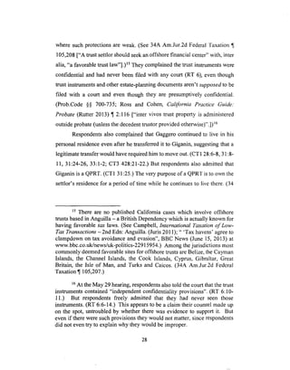 where suchprotectionsare weak. (See34A Am.Jur.2d FederalTaxation ¶
105,208["A trustsettlorshouldseekanoffshore financial center" with, inter
alia, "a favorable trust law"].) Is They complained the trust instruments were
confidential and had never been filed with any court (RT 6), even though
trust instruments and other estate-planning documents aren't supposed to be
filed with a court and even though they are presumptively confidential.
(Prob.Code §§ 700-735; Ross and Cohen, California Practice Guide."
Probate (Rutter 2013) ¶ 2:116 ["inter vivos trust property is administered
outside probate (unless the decedent trustor provided otherwise)".]) 16
Respondents also complained that Gaggero continued to live in his
personal residence even after he transferred it to Giganin, suggesting that a
legitimate transfer would have required him to move out. (CT1 28:6-8, 31:8-
11, 31:24-26, 33:1-2; CT3 428:21-22.) But respondents also admitted that
Giganin is a QPRT. (CT1 31:25.) The very purpose of a QPRT is to own the
settlor's residence for a period of time while he continues to live there. (34
15 There are no published California cases which involve offshore
trusts based in Anguilla - a British Dependency which is actually known for
having favorable tax laws. (See Campbell, International Taxation of Low-
Tax Transactions -2nd Edn: Anguilla. (Juris 2011); " 'Tax havens' agree to
clampdown on tax avoidance and evasion", BBC News (June 15, 2013) at
www.bbc.co.uk/news/uk-politics-22915954.) Among the jurisdictions most
commonly deemed favorable sites for offshore trusts are Belize, the Cayman
Islands, the Channel Islands, the Cook Islands, Cyprus, Gibraltar, Great
Britain, the Isle of Man, and Turks and Caicos. (34A Am.Jur.2d Fedcral
Taxation ¶ 105,207.)
16At the May 29 hearing, respondents also told the court that the trust
instruments contained "independent confidentiality provisions". (RT 6:10-
11.) But respondents freely admitted that they had never seen those
instruments. (RT 6:6-14.) This appears to be a claim their counsel made up
on the spot, untroubled by whether there was evidence to support it. But
even if there were such provisions they would not matter, since respondents
did not even try to explain why they would be improper.
28
 