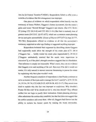 Am.Jur.2d FederalTaxation ¶ 40203.) Respondentsfailed to offer even a
scintilla of evidencethat this arrangementwasimproper.
One piece of evidenceon which respondentsrelied heavily was the
testimony of JamesWalters, Gaggero'sformer accountant,that the estate's
gains and losses"flowed through" Gaggero'stax returns.(SeeCT1 36:21-
22 (citing CT2 241:4-6) and CT3 424:11-14.)But that is routinely true of
grantor trusts(26 U.S.C.§§ 671-677),which areacommon estate-planning
deviceandquite unremarkable.(Estateof Hearst (1977) 67 Cal.App.3d 777,
783-784.) Respondents offered no evidence at all that the accountant's
testimony supported an alter-ego finding or suggested anything improper.
Respondents bolstered their argument by describing claims Gaggero
had supposedly made about the strength of his estate plan (CT1 28:14
["Gaggero has ... boldly touted his estate plan impenetrable"], 29:10-11
["Gaggero unabashedly asserted that his assets were impervious to
execution"]), as if the plan's strength somehow suggests that it is fraudulent.
That inference is simply not reasonable. What's more, they cite no evidence
that Gaggero ever said anything of the sort. But even if he did it would not
matter. It's only natural to answer someone threatening to pursue his estate
by explaining why their plan wouldn't work.
Another frequent complaint of respondents is that Praske continues to
serve as trustee of the trusts and to manage the LLC's and LP's. (CT1 32:10-
14, 33:2-6, 39:7-8; CT3 428:23-25,429:26-28,432:13-17.) They never even
tried to explain why this fact was improper or suspicious. Why shouldn't
Praske fill this role? If he should not do it, who else should? They offered
neither law nor logic to justify their insinuation. Estate-planning attorneys
often administer the entities they establish, but that fact does not suggest that
the settlor somehow still owns them. After all, Gaggero had forever lost the
ability to reclaim his former assets by making the trusts irrevocable.
29
 