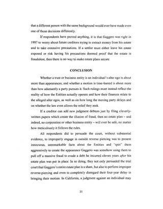 that adifferentpersonwith thesamebackgroundwould everhavemadeeven
one of thosedecisionsdifferently.
If respondentshaveproved anything, it is that Gaggerowas right in
1997to worry aboutfuture creditorstrying to extract money from his estate
and to take extensiveprecautions.If a settlor must either leavehis estate
exposed or risk having his precautionsdeemed proof that the estate is
fraudulent,thenthereis noway to makeestateplanssecure.
CONCLUSION
Whetheratrust or businessentity is anindividual's alterego is about
morethan appearances,andwhethera motion is time-barredis about more
thanhow adamantlya party pursuesit. Suchrulingsmust insteadreflect the
reality of how the Entities actually operateandhow their financesrelate to
the allegedalter egos,aswell ason how long the moving party delaysand
onwhetherthe law evenallows therelief they seek.
If a creditor can add new judgment debtorsjust by filing cleverly-
written paperswhich createthe illusion of fraud, then no estateplan - and
indeed,no corporationor otherbusinessentity - will everbe safe,no matter
how meticulouslyit follows therules.
All respondentsdid to persuade the court, without substantial
evidence,to improperly engagein outsidereversepiercing wasto present
innocuous, tmremarkable facts about the Entities and "spin" them
aggressivelyto createthe appearanceGaggerowassomehowusingthem to
pull off a massivefraud to evadea debt he incurredelevenyearsafter his
estate plan was put in place. In so doing, they not only persuaded the trial
court that Gaggero's entire estate plan is a sham, but also to perform improper
reverse-piercing and even to completely disregard their four-year delay in
bringing their motion. In California, a judgment against an individual may
31
 