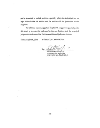 not be amended to include entities, especially where the individual has no
legal control over the entities and the entities did not participate in the
litigation.
For all these reasons, appellant Stephen M. Gaggero respectfully asks
this court to reverse the trial court's alter-ego l'mdings and the amended
jUdgment which named the Entities as additional judgment debtors.
Dated: Au_F8k!2013 WESTLAKE LAW GROUP
By: /..4_4 (-J w, ',
David Blake Chatfield
Attorneys for A_pcllant
STEPHEN 5,4. G_ad_GERO
32
 