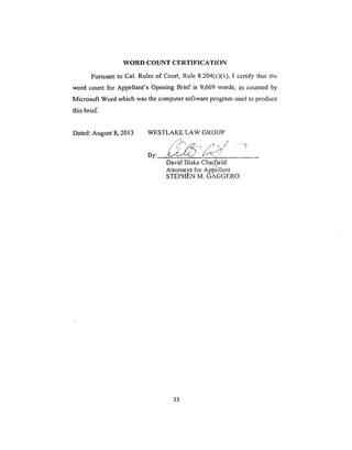 WORD COUNT CERTIFICATION
Pursuant to Cal. Rules of Court, Rule 8.204(c)(1), I certify that thc
word count for Appellant's Opening Brief is 9,669 words, as counted by
Microsoft Word which was the computer software program used to produce
this brief.
Dated: August 8, 2013 WESTLAKE LAW GROUP
,," /" "j2•-••. .17 _ c
/ S _" ' / • j_"
By: ,,g_.-.'L./'--C." _ ... ,'.
David Blake Chatfield
Attorneys for Ap_'_llant
STEPHEN M. GAGGERO
.... ..)
33
 