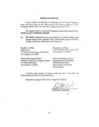 PROOFOF SERVICE
I am a resident of the State of California, over the age of eighteen
years, and not a part), to the within action. My business address is 2625
Townsgate Road, Suite 330, Westlake Village, California 91361.
On August 8, 2013, I served the foregoing document(s) described as:
APPELLANT'S OPENING BRIEF
X-....;__ BY MAIL I placed the above document(s) in a sealed envelope with
postage thereon fully prepaid, in the United States mail at Westlake
Village_ California, addressedas set forth below.
Randall A. Miller
Miller LLP
515 South Flower Street, Suite 2150
.Los Angeles, CA 90071
Clerk 'of the. Superior Court
Superior Court of Los Angeles County
111 North Hill Street
Los Angeles, CA 9001
Edward A. Hoffman
11755 Wilshirc Blvd., Suite 1250
Los Angeles, CA 90(125
Clerk of the Supreme Court
Supreme Court of California
350 McAllister Street
San Francisco, CA 94102
(Four Copies)
1 declare under penalty of perjury under the taws of the State of
California that the above is true and correct.
Executed on August 8, 2013, at Los Angeles, California.
c.1"2 '" '!
David Blake Chatfield
!
34
 