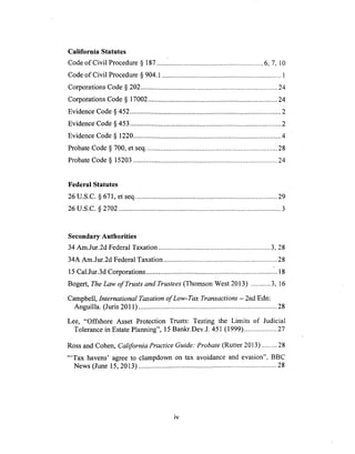 California Statutes
Code of Civil Procedure § 187 ............................................................ 6, 7, 10
Code of Civil Procedure § 904.1 ................................................................... 1
Corporations Code § 202 ............................................................................. 24
Corporations Code § 17002 ......................................................................... 24
Evidence Code § 452 ..................................................................................... 2
Evidence Code § 453 ..................................................................................... 2
Evidence Code § 1220 ................................................................................... 4
Probate Code § 700, et seq .......................................................................... 28
Probate Code § 15203 ................................................................................. 24
Federal Statutes
26 U.S.C. § 671, et seq ................................................................................ 29
26 U.S.C. § 2702 ........................................................................................... 3
Secondary Authorities
34 Am.Jur.2d Federal Taxation ............................................................... 3, 28
34A Am.Jur.2d Federal Taxation ................................................................ 28
15 Cal.Jur.3d Corporations ........................................................................ .. 18
Bogert, The Law of Trusts and Trustees (Thomson West 2013) ........... 3, 16
Campbell, International Taxation of Low-Tax Transactions - 2nd Edn:
Anguilla. (Juris 2011) .............................................................................. 28
Lee, "Offshore Asset Protection Trusts: Testing the Limits of Judicial
Tolerance in Estate Planning", 15 Bankr.Dev.J. 451 (1999) ................... 27
Ross and Cohen, California Practice Guide: Probate (Rutter 2013) ......... 28
"'Tax havens' agree to clampdown on tax avoidance and evasion", BBC
News (June 15, 2013) .............................................................................. 28
iv
 