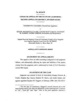 No. B241675
COURT OF APPEAL OF THE STATE OF CALIFORNIA
SECOND APPELLATE DISTRICT, DIVISION EIGHT
STEPHEN M. GAGGERO, Plaintiff and Appellant,
V,
KNAPP, PETERSEN & CLARK, STEVEN RAY GARCIA; STEPHEN
M. HARRIS; ANDRE JARDINI, Defendants and Respondents.
Appeal from the Superior Court of California, County of Los Angeles
Los Angeles Superior Court Case No. BC286925
Honorable Robert L. Hess, Dept. 24
APPELLANT'S OPENING BRIEF
STATEMENT OF APPEALABILITY
This appeal is from an order amending a judgment to add judgment
debtors, and substantially affecting the rights and liabilities of the parties
arising from the judgment, and is authorized by Code of Civil Procedure
section 904.1 (a)(2).
STATEMENT OF THE CASE
Judgment was entered in favor of respondents Knapp, Petersen &
Clarke, Stephen Ray Garcia, Stephen M. Harris, and Andre Jardini and
against appellant Stephen M. Gaggero in February 2008. (JA2 421-423.) 1
For the sake of consistency, Gaggero's record citations are in the
same format used by the other ten appellants in their opening brief: Citations
to "JA", "Trial RT" and "Opn." refer to the joint appendix, reporter's
 