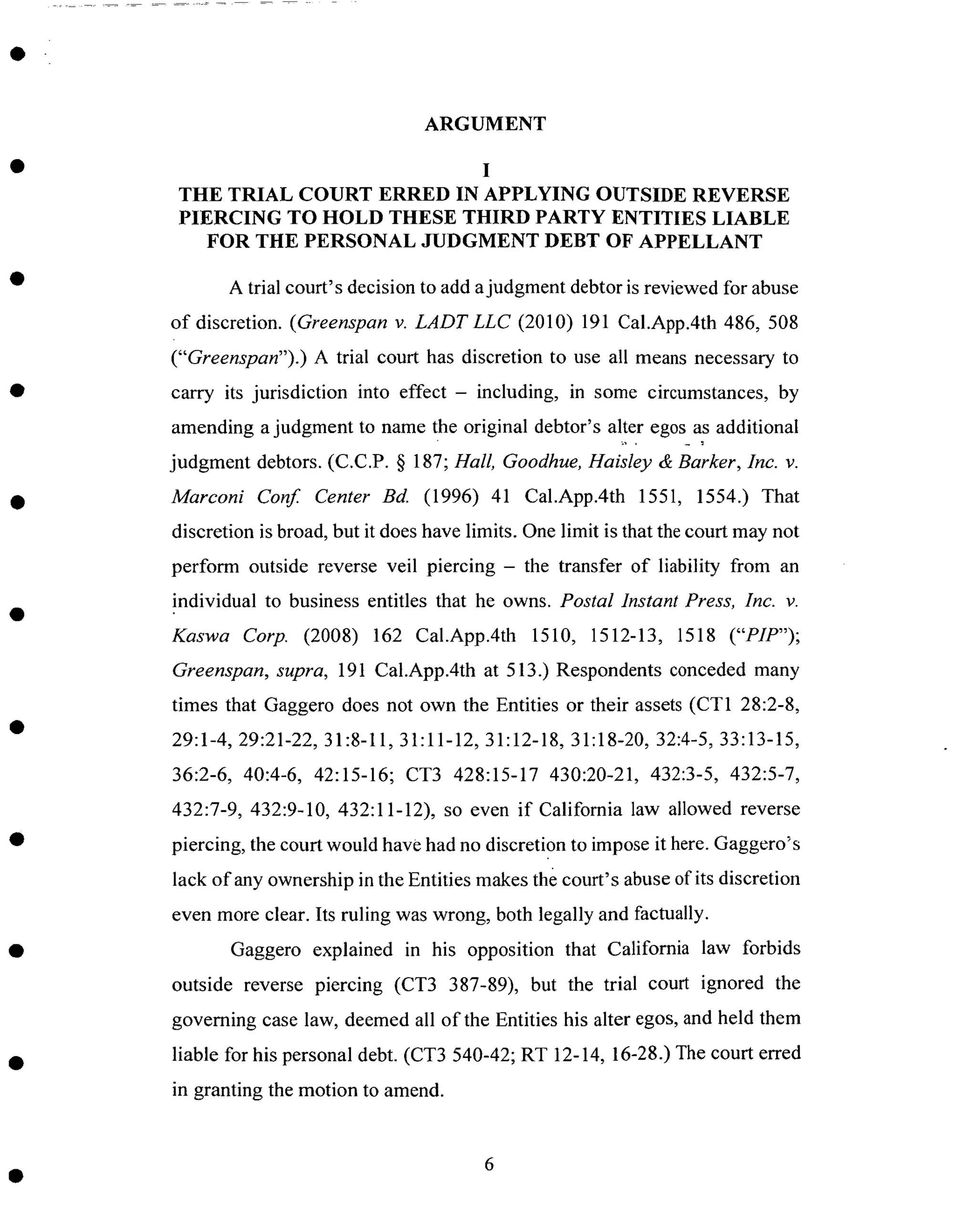 ARGUMENT
I
THE TRIAL COURT ERRED IN APPLYING OUTSIDE REVERSE
PIERCING TO HOLD THESE THIRD PARTY ENTITIES LIABLE
FOR THE PERSONAL JUDGMENT DEBT OF APPELLANT
A trial court's decision to add ajudgment debtor is reviewed for abuse
of discretion. (Greenspan v. LADTLLC (2010) 191 Cal.App.4th 486, 508
("Greenspan").) A trial court has discretion to use all means necessary to
carry its jurisdiction into effect - including, in some circumstances, by
amending a judgment to name the original debtor's alter egos as additional
judgment debtors. (C.C.P. § 187; Hall, Goodhue, Haisley & Barker, Inc. v.
Marconi Conf. Center Bd. (1996) 41 Cal.App.4th 1551, 1554.) That
discretion is broad, but it does have limits. One limit is that the court may not
perform outside reverse veil piercing - the transfer of liability from an
individual to business entitles that he owns. Postal Instant Press, Inc. v.
Kaswa Corp. (2008) 162 Cal.App.4th 1510, 1512-13, 1518 ("PIP");
Greenspan, supra, 191 Cal.App.4th at 513.) Respondents conceded many
times that Gaggero does not own the Entities or their assets (CT1 28:2-8,
29:1-4, 29:21-22, 31:8-11, 31:11-12, 31:12-18, 31:18-20, 32:4-5, 33:13-15,
36:2-6, 40:4-6, 42:15-16; CT3 428:15-17 430:20-21, 432:3-5, 432:5-7,
432:7-9, 432:9-10, 432:11-12), so even if California law allowed reverse
piercing, the court would have had no discretion to impose it here. Gaggero_s
lack of any ownership in the Entities makes the court's abuse of its discretion
even more clear. Its ruling was wrong, both legally and factually.
Gaggero explained in his opposition that California law forbids
outside reverse piercing (CT3 387-89), but the trial court ignored the
governing case law, deemed all of the Entities his alter egos, and held them
liable for his personal debt. (CT3 540-42; RT 12-14, 16-28.) The court erred
in granting the motion to amend.
 