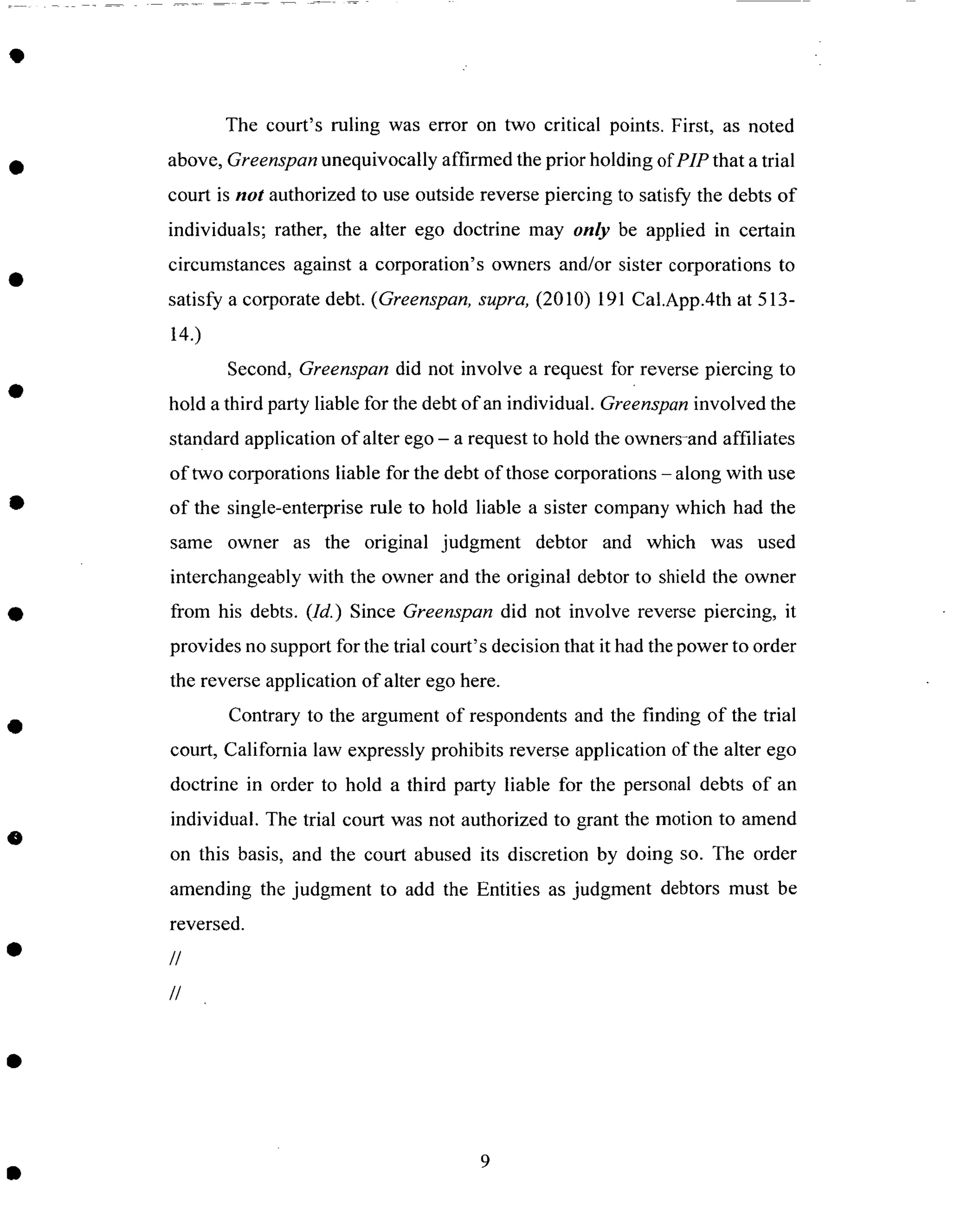 The court's ruling was error on two critical points. First, as noted
above, Greenspan unequivocally affirmed the prior holding of PIP that a trial
court is not authorized to use outside reverse piercing to satisfy the debts of
individuals; rather, the alter ego doctrine may only be applied in certain
circumstances against a corporation's owners and/or sister corporations to
satisfy a corporate debt. (Greenspan, supra, (2010) 191 Cal.App.4th at 513-
14.)
Second, Greenspan did not involve a request for reverse piercing to
hold a third party liable for the debt of an individual. Greenspan involved the
standard application of alter ego - a request to hold the owners-and affiliates
of two corporations liable for the debt of those corporations - along with use
of the single-enterprise rule to hold liable a sister company which had the
same owner as the original judgment debtor and which was used
interchangeably with the owner and the original debtor to shield the owner
from his debts. (Id.) Since Greenspan did not involve reverse piercing, it
provides no support for the trial court's decision that it had the power to order
the reverse application of alter ego here.
Contrary to the argument of respondents and the finding of the trial
court, California law expressly prohibits reverse application of the alter ego
doctrine in order to hold a third party liable for the personal debts of an
individual. The trial court was not authorized to grant the motion to amend
on this basis, and the court abused its discretion by doing so. The order
amending the judgment to add the Entities as judgment debtors must be
reversed.
//
//
 