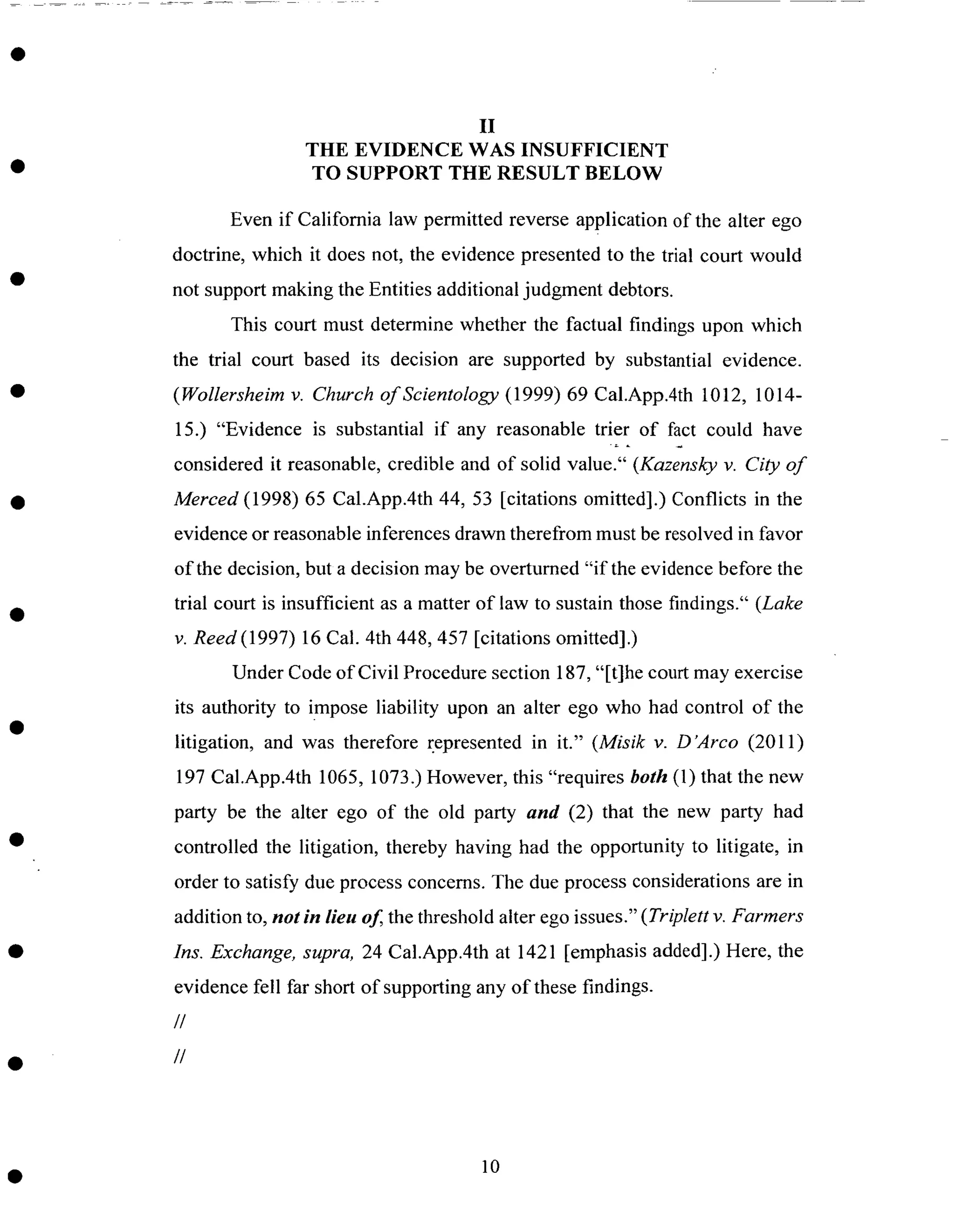 II
THE EVIDENCE WAS INSUFFICIENT
TO SUPPORT THE RESULT BELOW
Even if California law permitted reverse application of the alter ego
doctrine, which it does not, the evidence presented to the trial court would
not support making the Entities additional judgment debtors.
This court must determine whether the factual findings upon which
the trial court based its decision are supported by substantial evidence.
(Wollersheim v. Church of Scientology (1999) 69 Cal.App.4th 1012, 1014-
15.) "Evidence is substantial if any reasonable trier of fact could have
considered it reasonable, credible and of solid value." (Kazensky v. City of
Merced (1998) 65 Cal.App.4th 44, 53 [citations omitted].) Conflicts in the
evidence or reasonable inferences drawn therefrom must be resolved in favor
of the decision, but a decision may be overturned "if the evidence before the
trial court is insufficient as a matter of law to sustain those findings." (Lake
v. Reed (1997) 16 Cal. 4th 448,457 [citations omitted].)
Under Code of Civil Procedure section 187, "[t]he court may exercise
its authority to imPose liability upon an alter ego who had control of the
litigation, and was therefore represented in it." (Misik v. D'Arco (2011)
197 Cal.App.4th 1065, 1073.) However, this "requires both (1) that the new
party be the alter ego of the old party and (2) that the new party had
controlled the litigation, thereby having had the opportunity to litigate, in
order to satisfy due process concerns. The due process considerations are in
addition to, not in lieu of the threshold alter ego issues." ( Triplett v. Farmers
Ins. Exchange, supra, 24 Cal.App.4th at 1421 [emphasis added].) Here, the
evidence fell far short of supporting any of these findings.
//
//
10
 