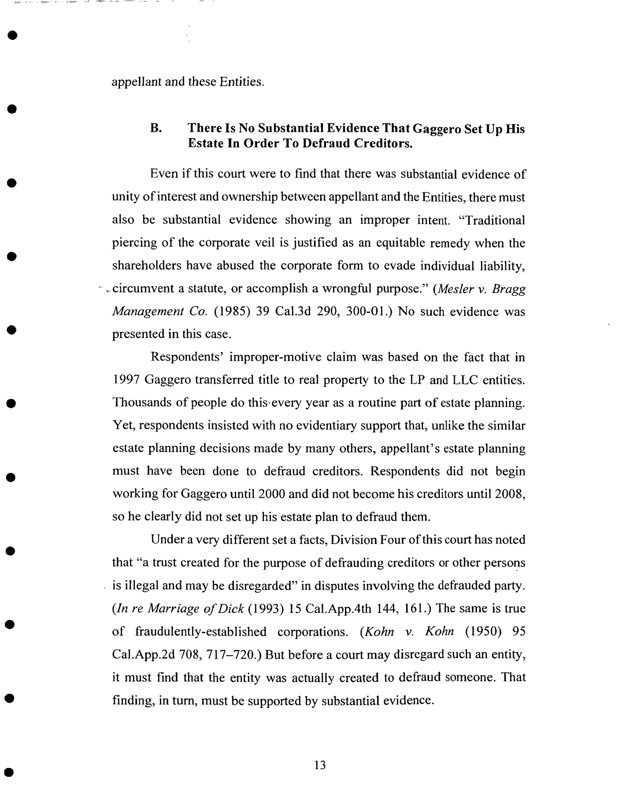 appellant and theseEntities.
B. There Is No Substantial Evidence That Gaggero Set Up His
Estate In Order To Defraud Creditors.
Even if this court were to find that there was substantial evidence of
unity of interest and ownership between appellant and the Entities, there must
also be substantial evidence showing an improper intent. "Traditional
piercing of the corporate veil is justified as an equitable remedy when the
shareholders have abused the corporate form to evade individual liability,
- ..circumvent a statute, or accomplish a wrongful purpose." (Mesler v. Bragg
Management Co. (1985) 39 Cal.3d 290, 300-01.) No such evidence was
presented in this case.
Respondents' improper-motive claim was based on the fact that in
1997 Gaggero transferred title to real property to the LP and LLC entities.
Thousands of people do this.every year as a routine part of estate planning.
Yet, respondents insisted with no evidentiary support that, unlike the similar
estate planning decisions made by many others, appellant's estate planning
must have been done to defraud creditors. Respondents did not begin
working for Gaggero until 2000 and did not become his creditors until 2008,
so he clearly did not set up his estate plan to defraud them.
Under a very different set a facts, Division Four of this court has noted
that "a trust created for the purpose of defrauding creditors or other persons
is illegal and may be disregarded" in disputes involving the defrauded party.
(In re Marriage of Dick (1993) 15 Cal.App.4th 144, 161.) The same is true
of fraudulently-established corporations. (Kohn v. Kohn (1950) 95
Cal.App.2d 708, 717-720.) But before a court may disregard such an entity,
it must find that the entity was actually created to defraud someone. That
finding, in turn, must be supported by substantial evidence.
13
 