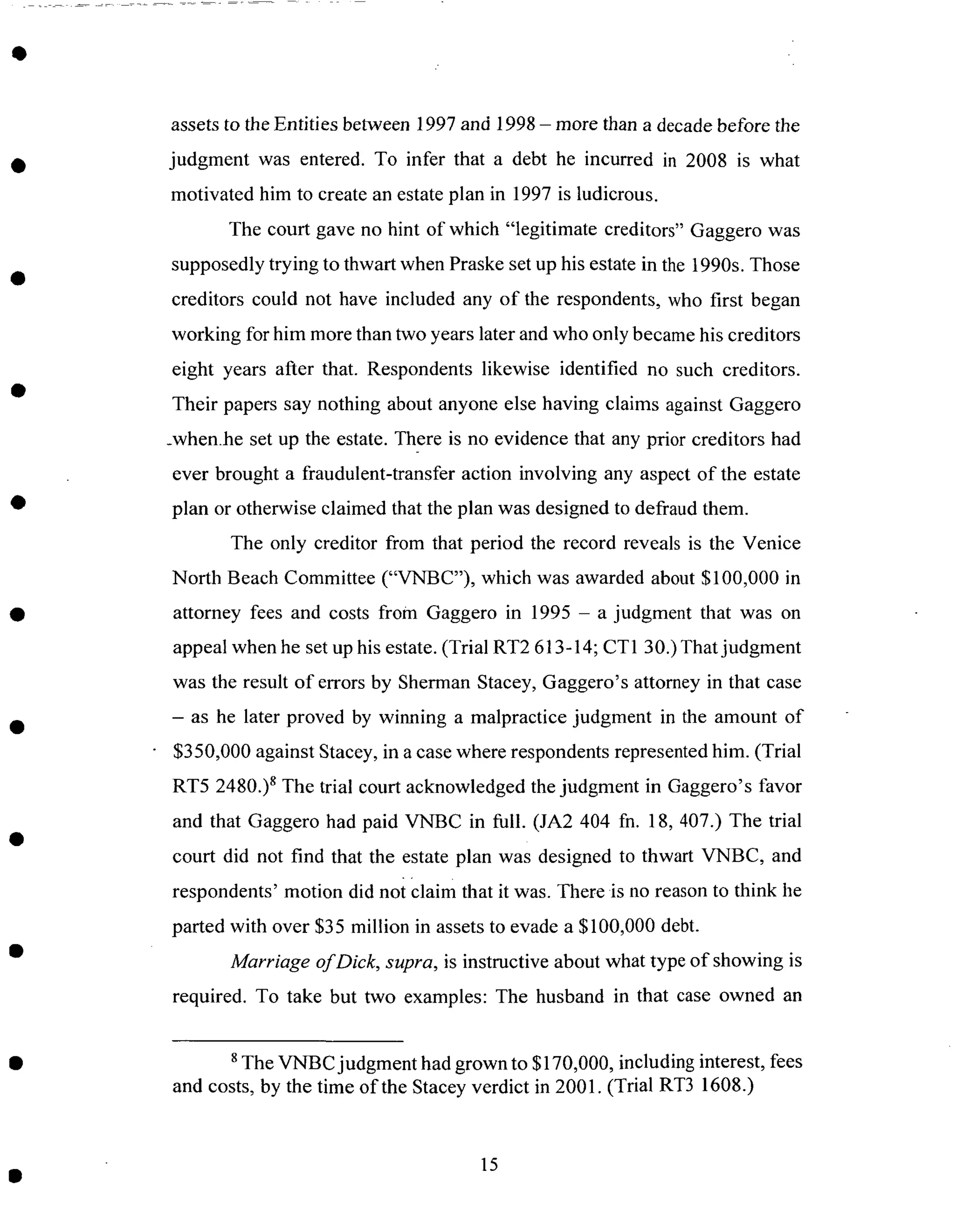 assetsto the Entities between 1997and 1998- more than a decadebefore the
judgment was entered. To infer that a debt he incurred in 2008 is what
motivated him to createanestateplan in 1997 is ludicrous.
The court gave no hint of which "legitimate creditors" Gaggero was
supposedly trying to thwart when Praskeset up his estatein the 1990s.Those
creditors could not have included any of the respondents, who first began
working for him morethan two yearslater andwho only becamehis creditors
eight years after that. Respondents likewise identified no such creditors.
Their papers say nothing about anyone else having claims against Gaggero
_when.he set up the estate. There is no evidence that any prior creditors had
ever brought a fraudulent-transfer action involving any aspectof the estate
plan or otherwise claimed that the plan was designedto defraud them.
The only creditor from that period the record reveals is the Venice
North Beach Committee ("VNBC"), which was awarded about $100,000 in
attorney fees and costs from Gaggero in 1995 - a judgment that was on
appeal when he setup his estate.(Trial RT2 613-14; CT 130.) That judgment
was the result of errors by Sherman Stacey, Gaggero's attorney in that case
- as he later proved by winning a malpractice judgment in the amount of
$350,000 against Stacey, in a case where respondents represented him. (Trial
RT5 2480.) 8 The trial court acknowledged the judgment in Gaggero's favor
and that Gaggero had paid VNBC in full. (JA2 404 fn. 18, 407.) The trial
court did not find that the estate plan was designed to thwart VNBC, and
respondents' motion did noi claim that it was. There is no reason to think he
parted with over $35 million in assets to evade a $100,000 debt.
Marriage of Dick, supra, is instructive about what type of showing is
required. To take but two examples: The husband in that case owned an
s The VNBC judgment had grown to $170,000, including interest, fees
and costs, by the time of the Stacey verdict in 2001. (Trial RT3 1608.)
15
 