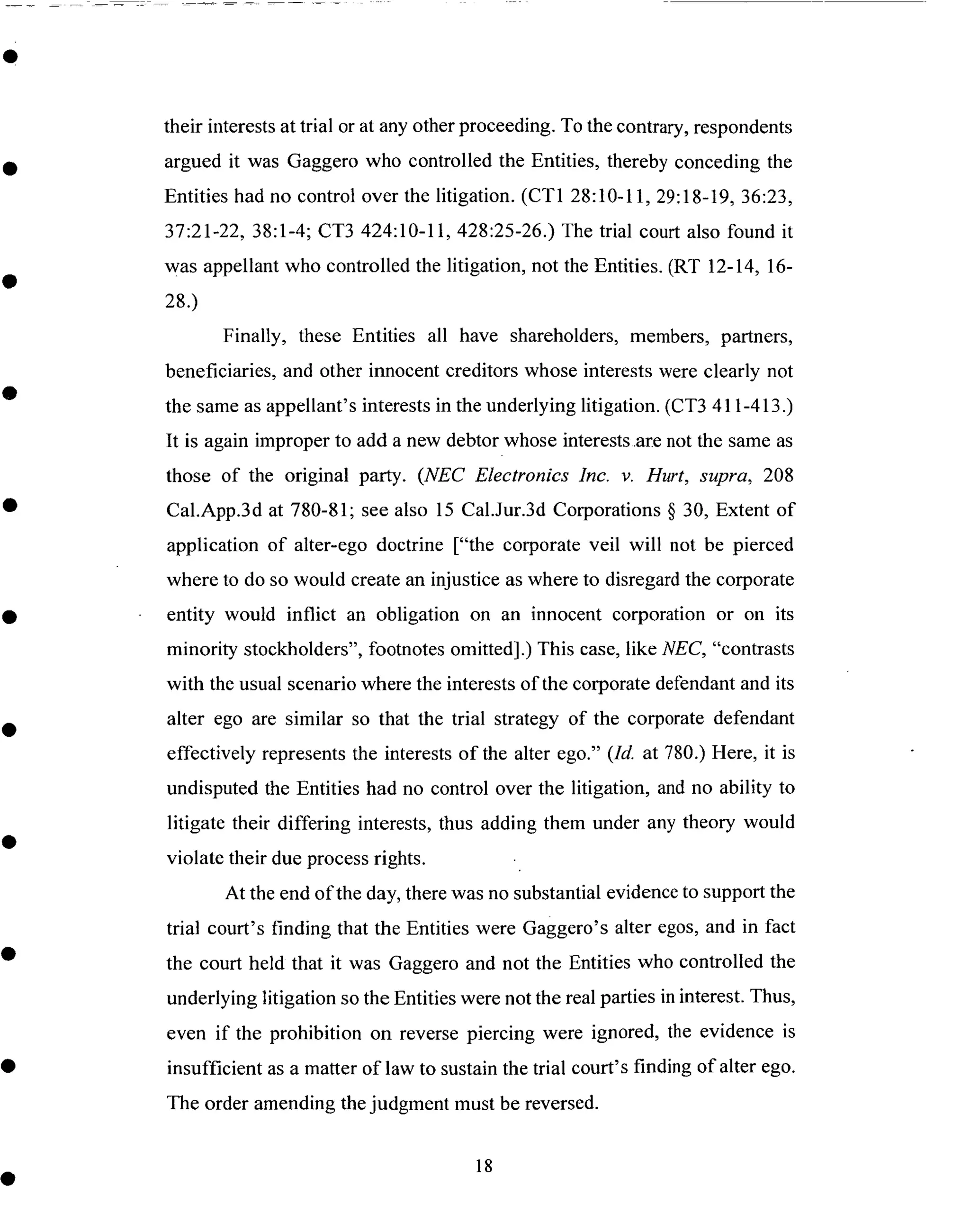 their interestsat trial or at anyother proceeding. To the contrary, respondents
argued it was Gaggero who controlled the Entities, thereby conceding the
Entities had no control over the litigation. (CT1 28:10-11, 29:18-19, 36:23,
37:21-22, 38:1-4; CT3 424:10-11,428:25-26.) The trial court also found it
was appellant who controlled the litigation, not the Entities. (RT 12-14, 16-
28.)
Finally, these Entities all have shareholders, members, partners,
beneficiaries, and other innocent creditors whose interests were clearly not
the sameasappellant's interestsin the underlying litigation. (CT3 411-413.)
It is again improper to add a new debtor whose interests.arenot the sameas
those of the original party. (NEC Electronics Inc. v. Hurt, supra, 208
Cal.App.3d at 780-81; see also 15 Cal..lur.3d Corporations § 30, Extent of
application of alter-ego doctrine ["the corporate veil will not be pierced
where to do so would create an injustice as where to disregard the corporate
entity would inflict an obligation on an innocent corporation or on its
minority stockholders", footnotes omitted].) This case, like NEC, "contrasts
with the usual scenario where the interests of the corporate defendant and its
alter ego are similar so that the trial strategy of the corporate defendant
effectively represents the interests of the alter ego." (Id. at 780.) Here, it is
undisputed the Entities had no control over the litigation, and no ability to
litigate their differing interests, thus adding them under any theory would
violate their due process rights.
At the end of the day, there was no substantial evidence to support the
trial court's finding that the Entities were Gaggero's alter egos, and in fact
the court held that it was Gaggero and not the Entities who controlled the
underlying litigation so the Entities were not the real parties in interest. Thus,
even if the prohibition on reverse piercing were ignored, the evidence is
insufficient as a matter of law to sustain the trial court's finding of alter ego.
The order amending the judgment must be reversed.
18
 