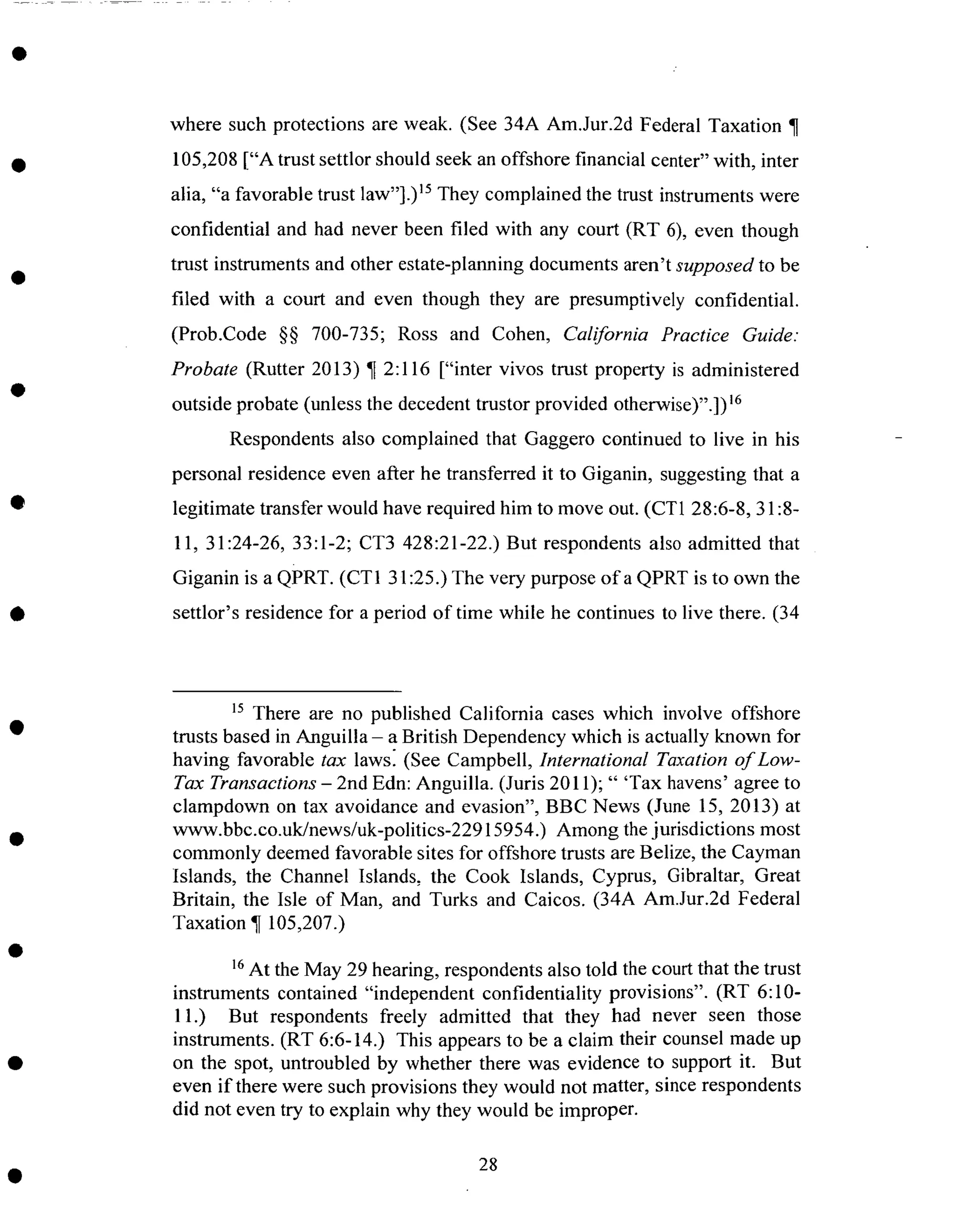where such protections are weak. (See 34A Am.Jur.2d Federal Taxation ¶
105,208["A trust settlor should seekanoffshore financial center" with, inter
alia, "a favorable trust law"].) 15They complained the trust instruments were
confidential and had never been filed with any court (RT 6), even though
trust instruments and other estate-planning documentsaren't supposed to be
filed with a court and even though they are presumptively confidential.
(Prob.Code §§ 700-735; Ross and Cohen, California Practice Guide:
Probate (Rutter 2013) ¶ 2:116 ["inter vivos trust property is administered
outside probate (unless the decedent trustor provided otherwise)".])16
Respondents also complained that Gaggero continued to live in his
personal residence even after he transferred it to Giganin, suggesting that a
legitimate transfer would have required him to move out. (CT1 28:6-8, 31:8-
11, 31:24-26, 33:1-2; CT3 428:21-22.)But respondents also admitted that
Giganin is a QPRT. (CT1 31:25.) The very purpose ofa QPRT is to own the
settlor's residence for a period of time while he continues to live there. (34
15 There are no published California cases which involve offshore
trusts based in Anguilla - a British Dependency which is actually known for
having favorable tax lawsl (See Campbell, International Taxation of Low-
Tax Transactions - 2nd Edn: Anguilla. (Juris 2011); " 'Tax havens' agree to
clampdown on tax avoidance and evasion", BBC News (June 15, 2013) at
www.bbc.co.uk/news/uk-politics-22915954.) Among the jurisdictions most
commonly deemed favorable sites for offshore trusts are Belize, the Cayman
Islands, the Channel Islands, the Cook Islands, Cyprus, Gibraltar, Great
Britain, the Isle of Man, and Turks and Caicos. (34A Am.Jur.2d Federal
Taxation ¶ 105,207.)
16At the May 29 hearing, respondents also told the court that the trust
instruments contained "independent confidentiality provisions". (RT 6:10-
11.) But respondents freely admitted that they had never seen those
instruments. (RT 6:6-14.) This appears to be a claim their counsel made up
on the spot, untroubled by whether there was evidence to support it. But
even if there were such provisions they would not matter, since respondents
did not even try to explain why they would be improper.
28
 