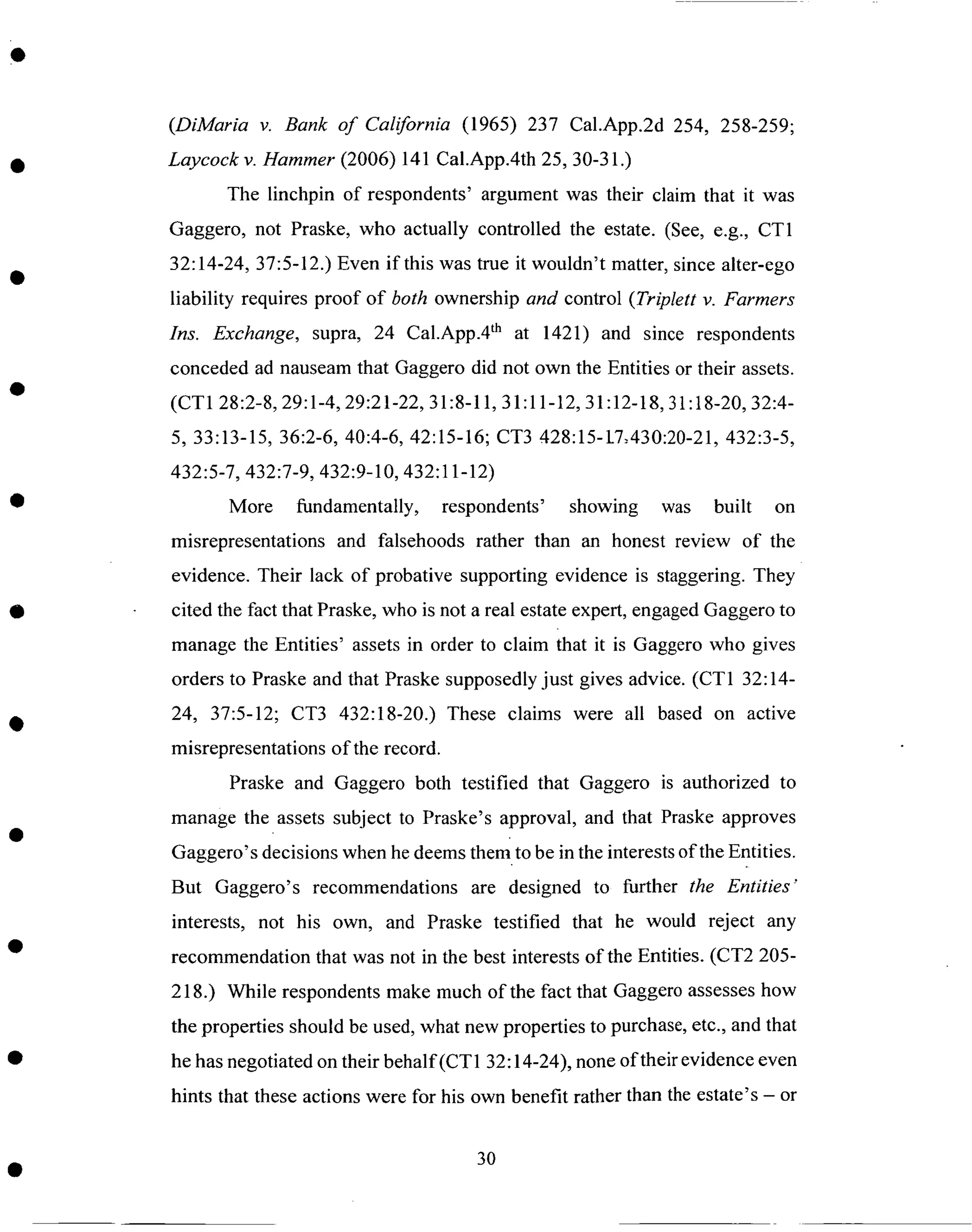 (DiMaria v. Bank of California (1965) 237 Cal.App.2d 254, 258-259;
Laycock v. Hammer (2006) 141 Cal.App.4th 25, 30-31.)
The linchpin of respondents' argument was their claim that it was
Gaggero, not Praske, who actually controlled the estate. (See, e.g., CT1
32:14-24, 37:5-12.) Even if this was true it wouldn't matter, since alter-ego
liability requires proof of both ownership and control (Triplett v. Farmers
Ins. Exchange, supra, 24 Cal.App.4 th at 1421) and since respondents
conceded ad nauseam that Gaggero did not own the Entities or their assets.
(CT1 28:2-8, 29:1-4, 29:21-22, 31:8-11, 31:11-12, 31:12-18, 31:18-20, 32:4-
5, 33:13-15, 36:2-6, 40:4-6, 42:15-16; CT3 428:15-1.7..430:20-21,432:3-5,
432:5-7, 432:7-9, 432:9-10, 432:11-12)
More fundamentally, respondents' showing was built on
misrepresentations and falsehoods rather than an honest review of the
evidence. Their lack of probative supporting evidence is staggering. They
cited the fact that Praske, who is not a real estate expert, engaged Gaggero to
manage the Entities' assets in order to claim that it is Gaggero who gives
orders to Praske and that Praske supposedly just gives advice. (CT1 32:14-
24, 37:5-12; CT3 432:18-20.) These claims were all based on active
misrepresentations of the record.
Praske and Gaggero both testified that Gaggero is authorized to
manage the assets subject to Praske's approval, and that Praske approves
Gaggero's decisions when he deems them to be in the interests of the Entities.
But Gaggero's recommendations are designed to further the Entities"
interests, not his own, and Praske testified that he would reject any
recommendation that was not in the best interests of the Entities. (CT2 205-
218.) While respondents make much of the fact that Gaggero assesses how
the properties should be used, what new properties to purchase, etc., and that
he has negotiated on their behalf(CT 1 32:14-24), none of their evidence even
hints that these actions were for his own benefit rather than the estate's - or
3O
 