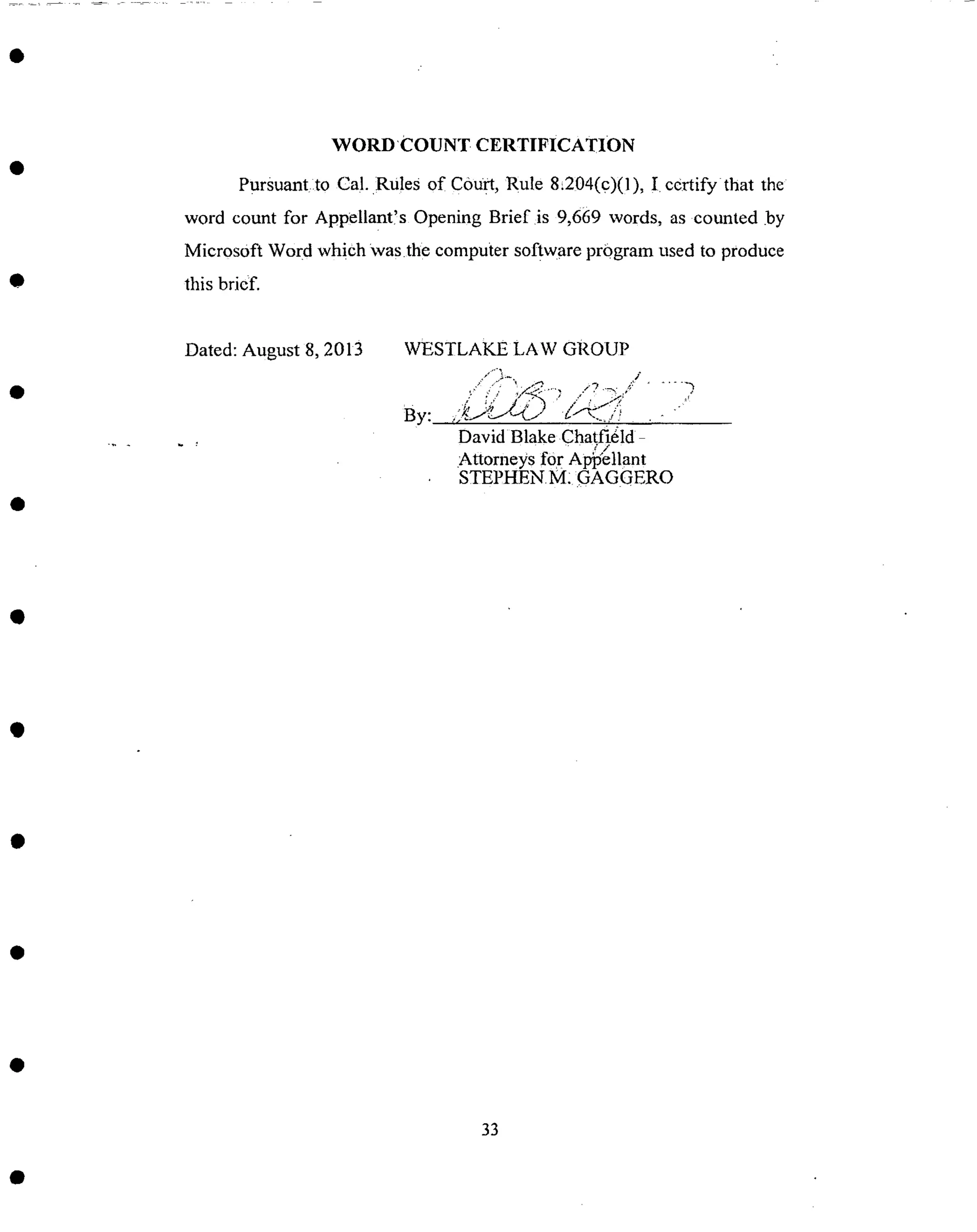 WORDCOUNT CERTIFICATION
Pursuantlto Ca!. RUles of court, Rule 8.204(c)(1), ! certify that the
word count for Appellant!s Opening Brief is 9,669 words, as counted by
Microsoft Word which Was.the computer software pr0gram used to produce
this bricfi
Dated: August 8, 2013 WESTLAKE LA W GROUP
David Blake Chatfidld
Attorneys for Ap)'ellant
STEPHEN M: GAGGERO
33
 
