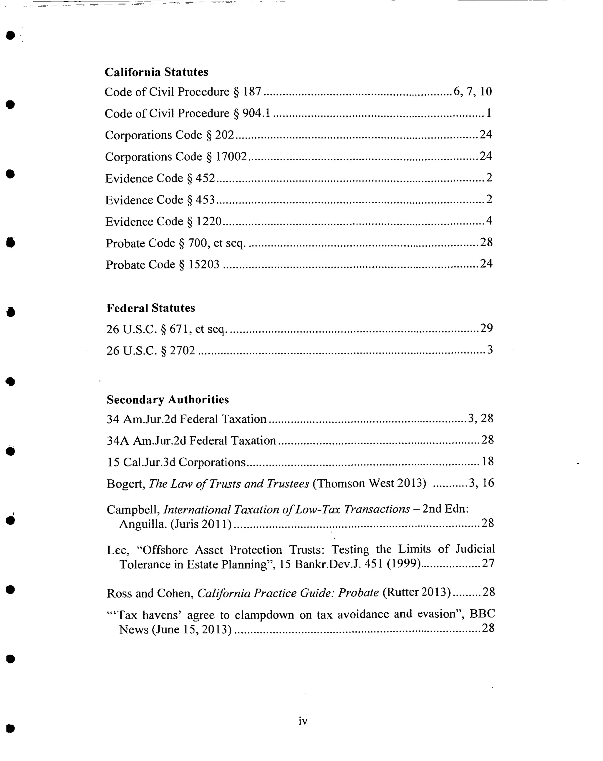California Statutes
Code of Civil Procedure § 187 ............................................................ 6, 7, 10
Code of Civil Procedure § 904.1 ................................................................... 1
Corporations Code § 202 ............................................................................. 24
Corporations Code § 17002 ......................................................................... 24
Evidence Code § 452 ..................................................................................... 2
Evidence Code § 453 ..................................................................................... 2
Evidence Code § 1220 ................................................................................... 4
Probate Code § 700, et seq .......................................................................... 28
Probate Code § 15203 ................................................................................. 24
Federal Statutes
26 U.S.C. § 671, et seq ................................................................................ 29
26 U.S.C. § 2702 ........................................................................................... 3
Secondary Authorities
34 Am.Jur.2d Federal Taxation ............................................................... 3, 28
34A Am.Jur.2d Federal Taxation ................................................................ 28
15 Cal.Jur.3d Corporations .......................................................................... 18
Bogert, The Law of Trusts and Trustees (Thomson West 2013) ........... 3, 16
Campbell, International Taxation of Low-Tax Transactions - 2nd Edn:
Anguilla. (Juris 2011) .............................................................................. 28
Lee, "Offshore Asset Protection Trusts: Testing the Limits of Judicial
Tolerance in Estate Planning", 15 Bankr.Dev.J. 451 (1999) ................... 27
Ross and Cohen, California Practice Guide: Probate (Rutter 2013) ......... 28
"'Tax havens' agree to clampdown on tax avoidance and evasion", BBC
News (June 15, 2013) .............................................................................. 28
iv
 