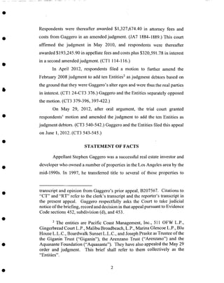 Respondents were thereafter awarded $1,327,674.40 in attorney fees and
costs from Gaggero in an amended judgment. (JA7 1884-1889.) This court
affirmed the judgment in May 2010, and respondents were thereafter
awarded $193,245.90 in appellate fees and costs plus $320,591.78 in interest
in a second amended judgment. (CT 1 114-116.)
In April 2012, respondents filed a motion to further amend the
February 2008 judgment to add ten Entities 2 as judgment debtors based on
the ground that they were Gaggero's alter egos and were thus the real parties
in interest. (CT1 24-CT3 376.) Gaggero and the Entities separately opposed
the motion. (CT3 379-396, 39%422.)
On May 29, 2012, after oral argument, the trial court granted
respondents' motion and amended the judgment to add the ten Entities as
judgment debtors. (CT3 540-542.) Gaggero and the Entities filed this appeal
on June 1, 2012. (CT3 543-545.)
STATEMENT OF FACTS
Appellant Stephen Gaggero was a successful real estate investor and
developer who owned a number of properties in the Los Angeles area by the
mid-1990s. In 1997, he transferred title to several of those properties to
transcript and opinion from Gaggero's prior appeal, B207567. Citations to
"CT" and "RT" refer to the clerk's transcript and the reporter's transcript in
the present appeal. Gaggero respectfully asks the Court to take judicial
notice of the briefing, record and decision in that appeal pursuant to Evidence
Code sections 452, subdivision (d), and 453.
2 The entities are Pacific Coast Management, Inc., 511 OFW L.P.,
Gingerbread Court L.P., Malibu Broadbeach, L.P., Marina Glencoe L.P., Blu
House L.L.C., Boardwalk Sunset L.L.C., and Joseph Praske as Trustee of the
the Giganin Trust ("Giganin"), the Arenzano Trust ("Arenzano") and the
Aquasante Foundation ("Aquasante"). They have also appealed the May 29
order and judgment. This brief shall refer to them collectively as the
"Entities".
 