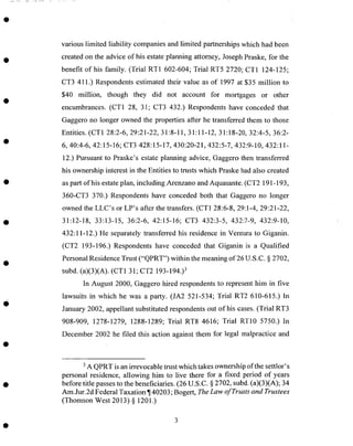 various limited liability companies and limited partnerships which had been
created on the advice of his estateplanning attorney, JosephPraske, for the
benefit of his family. (Trial RT1 602-604; Trial RT5 2720; CT1 124-125;
CT3 411.) Respondentsestimated their value as of 1997 at $35 million to
$40 million, though they did not account for mortgages or other
encumbrances. (CT1 28, 31; CT3 432.) Respondents have conceded that
Gaggero no longer owned the properties after he transferred them to those
Entities. (CT1 28:2-6, 29:21-22, 31:8-11, 31:11-12, 31:18-20, 32:4-5, 36:2-
6, 40:4-6, 42:15-16; CT3 428:15-17, 430:20-21,432:5-7, 432:9-10, 432:11-
12.) Pursuant to Praske's estateplanning advice, Gaggero then transferred
his ownership interest in the Entities to trusts which Praske hadalso created
aspart of his estateplan, including Arenzano and Aquasante.(CT2 191-193,
360-CT3 370.) Respondents have conceded both that Gaggero no longer
owned the LLC's or LP's after the transfers. (CT1 28:6-8, 29:1-4, 29:21-22,
31:12-18, 33:13-15, 36:2-6, 42:15-16; CT3 432:3-5, 432:7-9, 432:9-10,
432:11-12.) He separately transferred his residence in Ventura to Giganin.
(CT2 193-196.) Respondents have conceded that Giganin is a Qualified
PersonalResidenceTrust ("QPRT") within the meaning of 26 U.S.C. § 2702,
subd. (a)(3)(A). (CT1 31; CT2 193-194.)3
In August 2000, Gaggero hired respondentsto representhim in five
lawsuits in which he was a party. (JA2 521-534; Trial RT2 610-615.) In
January 2002, appellant substituted respondentsout of his cases.(Trial RT3
908-909, 1278-1279, 1288-1289; Trial RT8 4616; Trial RT10 5750.) In
December 2002 he filed this action against them for legal malpractice and
3A QPRT is anirrevocable trust which takesownership of the settlor's
personal residence, allowing him to live there for a fixed period of years
before title passesto the beneficiaries. (26 U.S.C. § 2702, subd.(a)(3)(A); 34
Am.Jur.2d Federal Taxation ¶40203; Bogert, The Law of Trusts and Trustees
(Thomson West 2013) § 1201.)
 