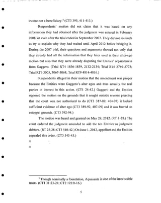 trustee nor abeneficiary. 5(CT3 395, 411-413.)
Respondents' motion did not claim that it was based on any
information they had obtained after the judgment was entered in February
2008, or even after the trial endedin September2007. They did not so much
as try to explain why they had waited until April 2012 before bringing it.
During the 2007 trial, their questions and arguments showed not only that
they already had all the information that they later used in their alter-ego
motion but also that they were already disputing the Entities' separateness
from Gaggero. (Trial RT4 1836-1839, 2132-2134; Trial RT5 2769-2773;
Trial RT6 3005, 3067-3068; Trial RT9 4814-4816.)
Respondentsalleged in their motion that the amendmentwas proper
becausethe Entities were Gaggero's alter egos and thus actually the real
parties in interest in this action. (CT1 24-42.) Gaggero and the Entities
opposed the motion on the grounds that it sought outside reverse piercing
that the court was not authorized to do (CT3 387-89, 404-07) it lacked
sufficient evidence of alter ego (CT3 389-92, 407-09) and it was barred on
estoppel grounds. (CT3 392-94.)
The motion was heard and granted on May 29, 2012. (RT 1-28.) The
court ordered the judgment amended to add the ten Entities"as judgment
debtors. (RT 25-28; CT3 540-42.) On June 1,2012, appellant andthe Entities
appealedthis order. (CT3 543-45.)
//
//
5 Though nominally a foundation, Aquasante is one of the irrevocable
trusts. (CT1 31:23-24; CT2 193:8-16.)
 