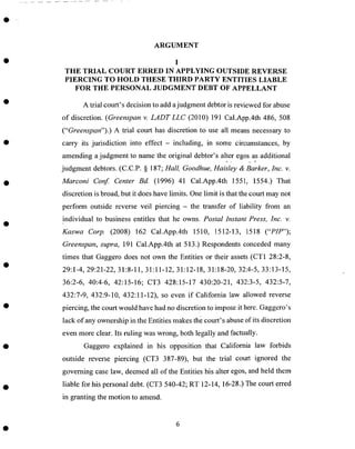 ARGUMENT
I
THE TRIAL COURT ERRED IN APPLYING OUTSIDE REVERSE
PIERCING TO HOLD THESE THIRD PARTY ENTITIES LIABLE
FOR THE PERSONAL JUDGMENT DEBT OF APPELLANT
A trial court's decision to add ajudgment debtor is reviewed for abuse
of discretion. (Greenspan v. LADTLLC (2010) 191 Cal.App.4th 486, 508
("Greenspan").) A trial court has discretion to use all means necessary to
carry its jurisdiction into effect - including, in some circumstances, by
amending a judgment to name the original debtor's alter egos as additional
judgment debtors. (C.C.P. § 187; Hall, Goodhue, Haisley & Barker, Inc. v.
Marconi Conf. Center Bd. (1996) 41 Cal.App.4th 1551, 1554.) That
discretion is broad, but it does have limits. One limit is that the court may not
perform outside reverse veil piercing - the transfer of liability from an
individual to business entitles that he owns. Postal Instant Press, Inc. v.
Kaswa Corp. (2008) 162 Cal.App.4th 1510, 1512-13, 1518 ("PIP");
Greenspan, supra, 191 Cal.App.4th at 513.) Respondents conceded many
times that Gaggero does not own the Entities or their assets (CT1 28:2-8,
29:1-4, 29:21-22, 31:8-11, 31:11-12, 31:12-18, 31:18-20, 32:4-5, 33:13-15,
36:2-6, 40:4-6, 42:15-16; CT3 428:15-17 430:20-21, 432:3-5, 432:5-7,
432:7-9, 432:9-10, 432:11-12), so even if California law allowed reverse
piercing, the court would have had no discretion to impose it here. Gaggero_s
lack of any ownership in the Entities makes the court's abuse of its discretion
even more clear. Its ruling was wrong, both legally and factually.
Gaggero explained in his opposition that California law forbids
outside reverse piercing (CT3 387-89), but the trial court ignored the
governing case law, deemed all of the Entities his alter egos, and held them
liable for his personal debt. (CT3 540-42; RT 12-14, 16-28.) The court erred
in granting the motion to amend.
 