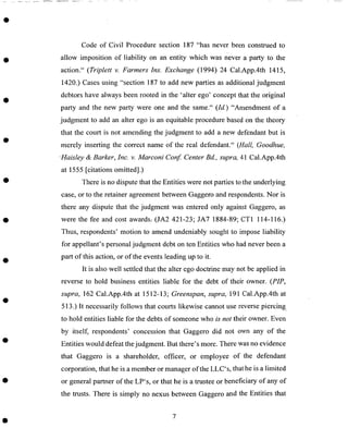 Code of Civil Procedure section 187 "has never been construed to
allow imposition of liability on an entity which was never a party to the
action." (Triplett v. Farmers Ins. Exchange (1994) 24 Cal.App.4th 1415,
1420.) Cases using "section 187 to add new parties as additional judgment
debtors have always been rooted in the 'alter ego' concept that the original
party and the new party were one and the same." (Id.) "Amendment of a
judgment to add an alter ego is an equitable procedure based on the theory
that the court is not amending the judgment to add a new defendant but is
merely inserting the correct name of the real defendant." (Hall, Goodhue,
Haisley & Barker, Inc. v. Marconi Conf. Center Bd., supra, 41 Cal.App.4th
at 1555 [citations omitted].)
There is no dispute that the Entities were not parties to the underlying
case, or to the retainer agreement between Gaggero and respondents. Nor is
there any dispute that the judgment was entered only against Gaggero, as
were the fee and cost awards: (JA2 421-23; JA7 1884-89; CT1 114-116.)
Thus, respondents' motion to amend undeniably sought to impose liability
for appellant's personal judgment debt on ten Entities who had never been a
part of this action, or of the events leading up to it.
It is also well settled that the alter ego doctrine may not be applied in
reverse to hold business entities liable for the debt of their owner. (PIP,
supra, 162 Cal.App.4th at 1512-13; Greenspan, supra, 191 Cal.App.4th at
513.) It necessarily follows that courts likewise cannot use reverse piercing.
to hold entities liable for the debts of someone who is not their owner. Even
by itself, respondents' concession that Gaggero did not own any of the
Entities would defeat the judgment. But there's more. There was no evidence
that Gaggero is a shareholder, officer, or employee of the defendant
corporation, that he is a member or manager of the LLC's, that he is a limited
or general partner of the LP's, or that he is a trustee or beneficiary of any of
the trusts. There is simply no nexus between Gaggero and the Entities that
 