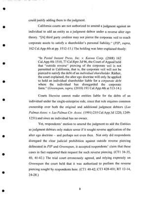 could justify adding them to thejudgment.
California courts are not authorized to amend ajudgment against an
individual to add an entity as a judgment debtor under a reverse alter ego
theory. "[A] third party creditor may not pierce the corporate veil to reach
corporate assetsto satisfy a shareholder's personal liability." (PIP, supra,
162 Cal.App.4th at pp. 1512-13.) The holding was later explained thusly:
"In Postal Instant Press, Inc. v. Kaswa Corp. (2008) 162
Cal.App.4th 1510, 77 Cal.Rptr.3 d 96, the Court of Appeal held
that "outside reverse" piercing of the corporate veil is not
permitted in California, that is, the corporate veil will not be
pierced to satisfy the debt of an individual shareholder. R_ither,
the court explained, the alter ego doctrine will only be applied
to hold an individual shareholder liable for a corporate debt
where the individual has disregarded the corporate
form." (Greenspan, supra, (2010) 191 Cal.App.4th at 513-14.)
Courts likewise cannot make entities liable for the debts of an
individual under the single-enterprise rule, since that rule requires common
ownership over both the original and additional judgment debtors (Las
Palmas Assoc. v. Las Palmas Ctr. Assoc. (1991)235 Cal.App.3d 1220, 1249-
1251) and since an individual has no owner.
Yet, respondents' motion to amend the judgment to add the Entities
as judgment debtors only makes sense if it sought reverse application of the
alter ego doctrine - and perhaps not even then. Not only did respondents
disregard the clear judicial prohibition against outside reverse piercing
delineated in PIP and Greenspan, it accepted respondents' claim that these
cases in fact supported their request for such reverse piercing. (CT1 34-35,
40, 41-42.) The trial court erroneously agreed, and relying expressly on
Greenspan the court held that it was authorized to perform the reverse
piercing sought by respondents here. (CT1 40-42; CT3 428-431; RT 12-14,
24-28.)
 