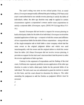 The court's ruling was error on two critical points. First, as noted
above, Greenspan unequivocally affirmed the prior holding of PIP that a trial
court is not authorized to use outside reverse piercing to satisfy the debts of
individuals; rather, the alter ego doctrine may only be applied in certain
circumstances against a corporation's owners and/or sister corporations to
satisfy a corporate debt. (Greenspan, supra, (2010) 191 Cal.App.4th at 513-
14.)
Second, Greenspan did not involve a request for reverse piercing to
hold a third party liable for the debt of an individual. Greenspan involved the
standard application of alter ego - a request to hold the owners-and affiliates
of two corporations liable for the debt of those corporations - along with use
of the single-enterprise rule to hold liable a sister company which had the
same owner as the original judgment debtor and which was used
interchangeably with the owner and the original debtor to shield the owner
from his debts. (Id.) Since Greenspan did not involve reverse piercing, it
provides no support for the trial court's decision that it had the power to order
the reverse application of alter ego here.
Contrary to the argument of respondents and the finding of the trial
court, California law expressly prohibits reverse application of the alter ego
doctrine in order to hold a third party liable for the personal debts of an
individual. The trial court was not authorized to grant the motion to amend
on this basis, and the court abused its discretion by doing so. The order
amending the judgment to add the Entities as judgment debtors must be
reversed.
//
//
 