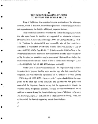 II
THE EVIDENCE WAS INSUFFICIENT
TO SUPPORT THE RESULT BELOW
Even if California law permitted reverse application of the alter ego
doctrine, which it does not, the evidence presented to the trial court would
not support making the Entities additional judgment debtors.
This court must determine whether the factual findings upon which
the trial court based its decision are supported by substantial evidence.
(Wollersheim v. Church of Scientology (1999) 69 Cal.App.4th 1012, 1014-
15.) "Evidence is substantial if any reasonable trier of fact could have
considered it reasonable, credible and of solid value." (Kazensky v. City of
Merced (1998) 65 Cal.App.4th 44, 53 [citations omitted].) Conflicts in the
evidence or reasonable inferences drawn therefrom must be resolved in favor
of the decision, but a decision may be overturned "if the evidence before the
trial court is insufficient as a matter of law to sustain those findings." (Lake
v. Reed (1997) 16 Cal. 4th 448,457 [citations omitted].)
Under Code of Civil Procedure section 187, "[t]he court may exercise
its authority to imPose liability upon an alter ego who had control of the
litigation, and was therefore represented in it." (Misik v. D'Arco (2011)
197 Cal.App.4th 1065, 1073.) However, this "requires both (1) that the new
party be the alter ego of the old party and (2) that the new party had
controlled the litigation, thereby having had the opportunity to litigate, in
order to satisfy due process concerns. The due process considerations are in
addition to, not in lieu of the threshold alter ego issues." ( Triplett v. Farmers
Ins. Exchange, supra, 24 Cal.App.4th at 1421 [emphasis added].) Here, the
evidence fell far short of supporting any of these findings.
//
//
10
 