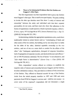 A. There is No Substantial Evidence that the Entities are
Gaggero's Alter Egos.
The first requirement was that respondents had to prove the Entities
were Gaggero's alter egos. This is itselfa two-part inquiry. The party seeking
to invoke the alter ego doctrine must first show "a unity of interest and
ownership" between the entity and individual such that their separate
personalities do not exist, and then must also show that adherence to the
fiction of separateness would sanction a fraud or promote injustice. (Misik v.
D'Arco, supra, 197 Cal.App.4th at 1073; Sonora DiamondCorp. v. Sup. Ct.
(2000) 83 Cal.App.4th 523,538.)
In determining whether the appropriate separateness exits, courts have
traditionally looked at certain factors such as: "commingling of funds and
other assets of the two entities, the holding out by one entity that it is liable
for the debts of the other, identical equitable ownership in the two
entities,...and use of one as a mere shell or conduit for the affairs of the
other," also "inadequate capitalization, disregard of corporate formalities,
lack of segregation of corporate records, and identical directors and officers."
(Id. at 538-39 [citations omitted].) The list of factors "is not exhaustive, and
"[n]o single factor is determinative." (Zoran Corp. v. Chen (2010) 185
Cal.App.4th 799, 812.)
Here, respondents' motion offered no evidence to establish the
requisite unity of interest and ownership between Gaggero and the Entities,
let alone substantial evidence. They provided no evidence of who owned any
of the Entities. They offered no financial records for any of the Entities.
Aside from the initial property transfers in 1997 and 1998 and some
payments from PCM for Gaggero's services and - with his own money - to
cover some of his expenses 6, respondents did not document a single
6 See Part IV, below.
11
 
